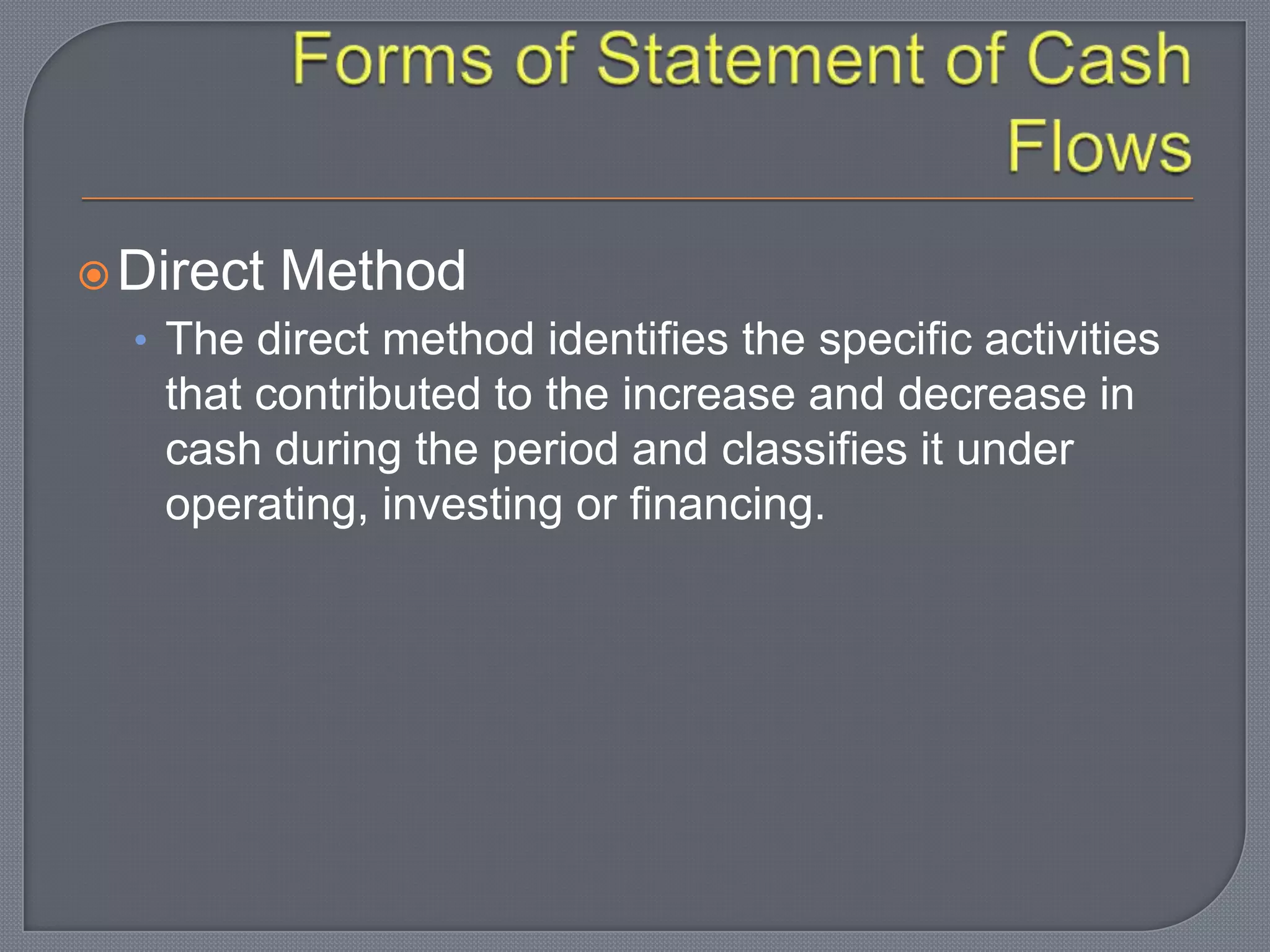 Direct Method
• The direct method identifies the specific activities
that contributed to the increase and decrease in
cash during the period and classifies it under
operating, investing or financing.
 