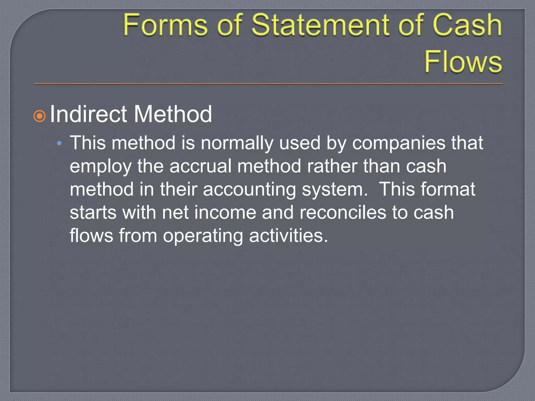 Indirect Method
• This method is normally used by companies that
employ the accrual method rather than cash
method in their accounting system. This format
starts with net income and reconciles to cash
flows from operating activities.
 