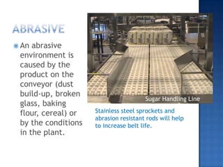 AbrasIVeAn abrasive environment is caused by the product on the conveyor (dust build-up, broken glass, baking flour, cereal) or by the conditions in the plant.Sugar Handling LineStainless steel sprockets and abrasion resistant rods will help to increase belt life. 