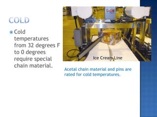 COLDCold temperatures from 32 degrees F to 0 degrees require special chain material.Ice Cream LineAcetal chain material and pins are rated for cold temperatures.