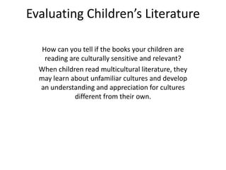 Evaluating Children’s Literature
How can you tell if the books your children are
reading are culturally sensitive and relevant?
When children read multicultural literature, they
may learn about unfamiliar cultures and develop
an understanding and appreciation for cultures
different from their own.
 