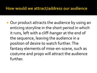 How would we attract/address our audienceOur product attracts the audience by using an enticing storyline in the short period in which it runs, left with a cliff-hanger at the end of the sequence, leaving the audience in a position of desire to watch further. The fantasy elements of mise-en-scene, such as costume and props will attract the audience further. 