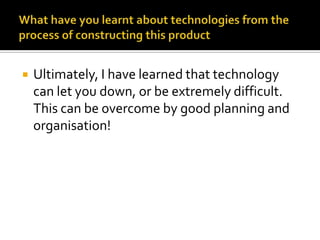 What have you learnt about technologies from the process of constructing this productUltimately, I have learned that technology can let you down, or be extremely difficult. This can be overcome by good planning and organisation!
