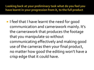 Looking back at your preliminary task what do you feel you have learnt in your progression from it, to the full productI feel that I have learnt the need for good communication and camerawork mainly. It’s the camerawork that produces the footage that you manipulate so without communicating effectively and making good use of the cameras then your final product, no matter how good the editing won’t have a crisp edge that it could have.