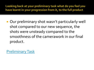 Looking back at your preliminary task what do you feel you have learnt in your progression from it, to the full productOur preliminary shot wasn’t particularly well shot compared to our new sequence, the shots were unsteady compared to the smoothness of the camerawork in our final product. Preliminary Task