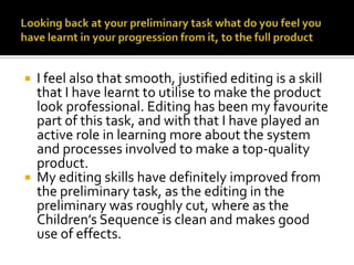 Looking back at your preliminary task what do you feel you have learnt in your progression from it, to the full productI feel also that smooth, justified editing is a skill that I have learnt to utilise to make the product look professional. Editing has been my favourite part of this task, and with that I have played an active role in learning more about the system and processes involved to make a top-quality product. My editing skills have definitely improved from the preliminary task, as the editing in the preliminary was roughly cut, where as the Children’s Sequence is clean and makes good use of effects. 