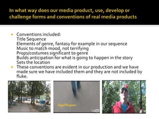 In what way does our media product, use, develop or challenge forms and conventions of real media productsConventions included: Title SequenceElements of genre, fantasy for example in our sequenceMusic to match mood, not terrifyingProps/costumes significant to genreBuilds anticipation for what is going to happen in the storySets the locationThese conventions are evident in our production and we have made sure we have included them and they are not included by fluke. 