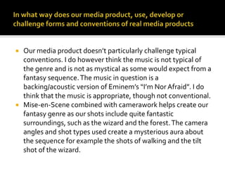 In what way does our media product, use, develop or challenge forms and conventions of real media productsOur media product doesn’t particularly challenge typical conventions. I do however think the music is not typical of the genre and is not as mystical as some would expect from a fantasy sequence. The music in question is a backing/acoustic version of Eminem’s “I’m Nor Afraid”. I do think that the music is appropriate, though not conventional.Mise-en-Scene combined with camerawork helps create our fantasy genre as our shots include quite fantastic surroundings, such as the wizard and the forest. The camera angles and shot types used create a mysterious aura about the sequence for example the shots of walking and the tilt shot of the wizard.