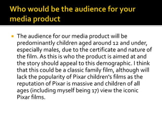Who would be the audience for your media productThe audience for our media product will be predominantly children aged around 12 and under, especially males, due to the certificate and nature of the film. As this is who the product is aimed at and the story should appeal to this demographic. I think that this could be a classic family film, although will lack the popularity of Pixar children's films as the reputation of Pixar is massive and children of all ages (including myself being 17) view the iconic Pixar films. 
