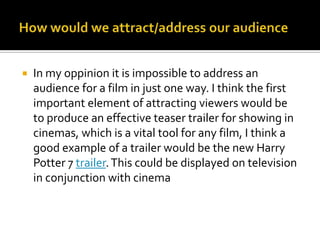 How would we attract/address our audienceIn my oppinionit is impossible to address an audience for a film in just one way. I think the first important element of attracting viewers would be to produce an effective teaser trailer for showing in cinemas, which is a vital tool for any film, I think a good example of a trailer would be the new Harry Potter 7 trailer. This could be displayed on television in conjunction with cinema