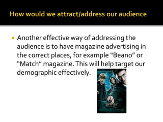 How would we attract/address our audienceAnother effective way of addressing the audience is to have magazine advertising in the correct places, for example “Beano” or “Match” magazine. This will help target our demographic effectively. 