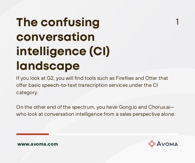 If you look at G2, you will find tools such as Fireflies and Otter that
offer basic speech-to-text transcription services under the CI
category.
On the other end of the spectrum, you have Gong.io and Chorus.ai—
who look at conversation intelligence from a sales perspective alone.
1
The confusing
conversation
intelligence (CI)
landscape
www.avoma.com
 