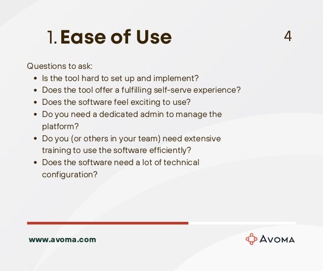 Is the tool hard to set up and implement?
Does the tool offer a fulfilling self-serve experience?
Does the software feel exciting to use?
Do you need a dedicated admin to manage the
platform?
Do you (or others in your team) need extensive
training to use the software efficiently?
Does the software need a lot of technical
configuration?
Questions to ask:
Ease of Use
1. 4
www.avoma.com
 