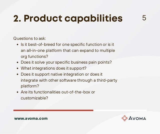 Is it best-of-breed for one specific function or is it
an all-in-one platform that can expand to multiple
org functions?
Does it solve your specific business pain points?
What integrations does it support?
Does it support native integration or does it
integrate with other software through a third-party
platform?
Are its functionalities out-of-the-box or
customizable?
Questions to ask:
2. Product capabilities 5
www.avoma.com
 