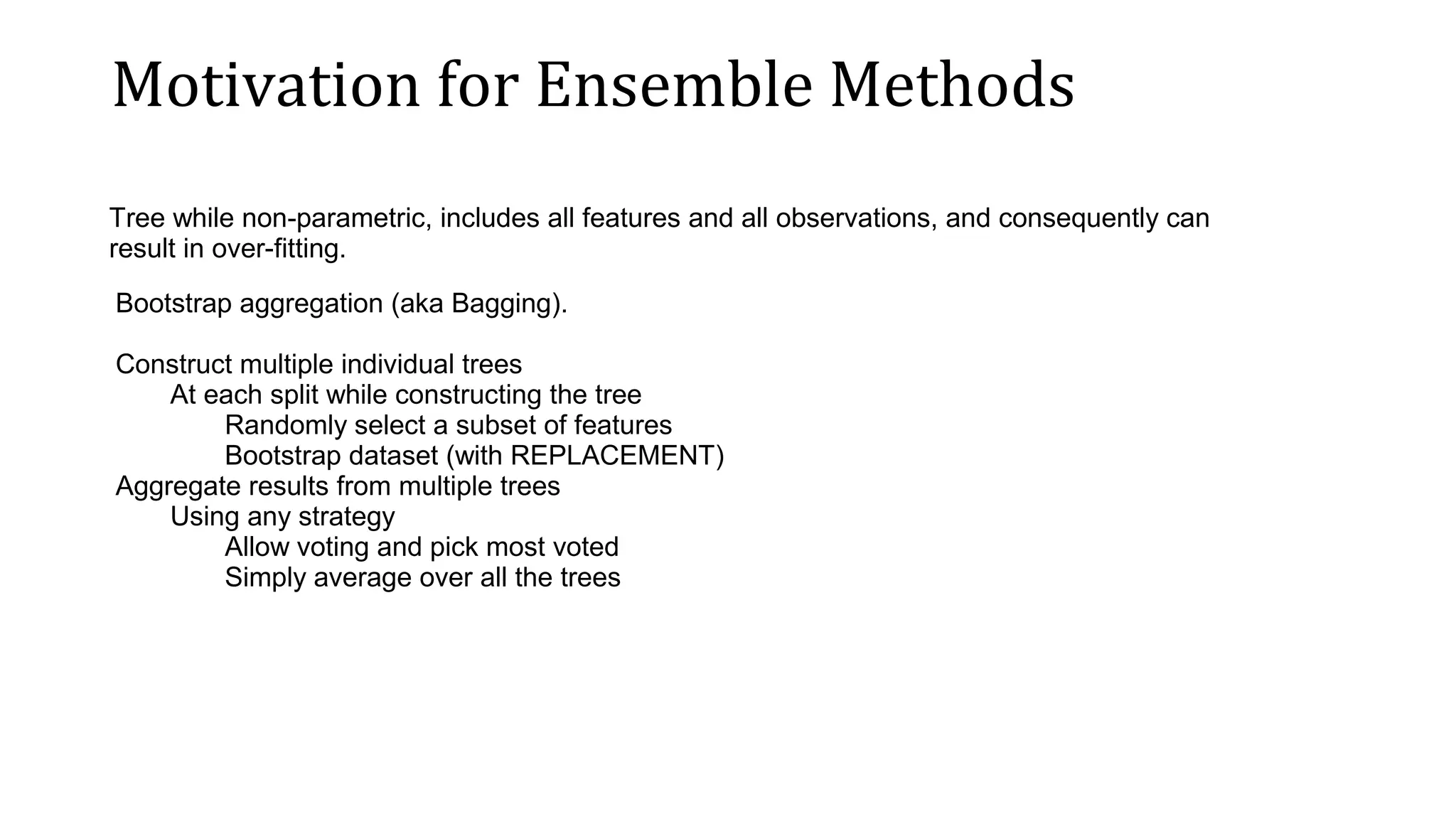 Motivation for Ensemble Methods Tree while non-parametric, includes all features and all observations, and consequently can result in over-fitting. Bootstrap aggregation (aka Bagging). Construct multiple individual trees At each split while constructing the tree Randomly select a subset of features Bootstrap dataset (with REPLACEMENT) Aggregate results from multiple trees Using any strategy Allow voting and pick most voted Simply average over all the trees 