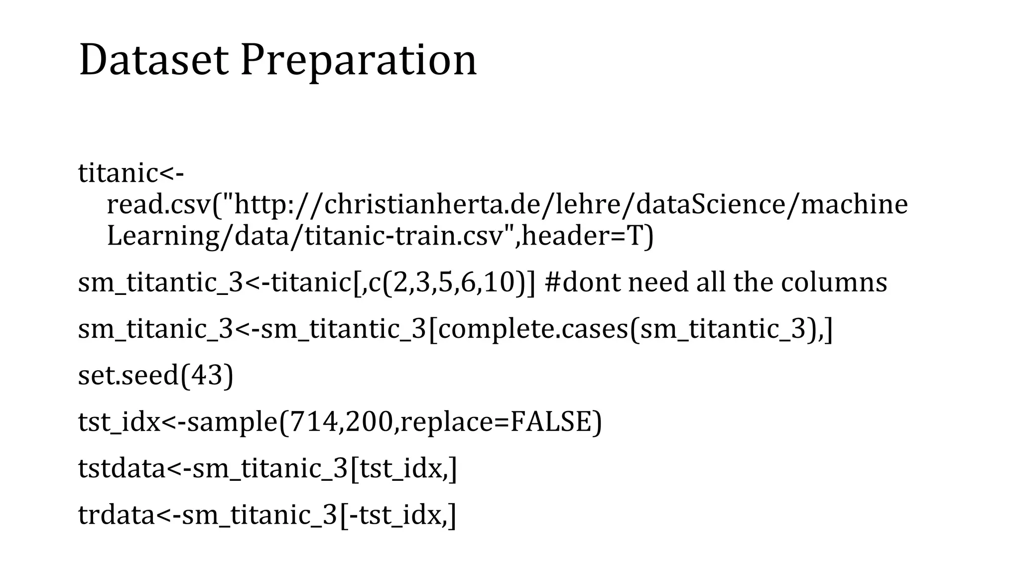 Dataset Preparation titanic<- read.csv("http://christianherta.de/lehre/dataScience/machine Learning/data/titanic-train.csv",header=T) sm_titantic_3<-titanic[,c(2,3,5,6,10)] #dont need all the columns sm_titanic_3<-sm_titantic_3[complete.cases(sm_titantic_3),] set.seed(43) tst_idx<-sample(714,200,replace=FALSE) tstdata<-sm_titanic_3[tst_idx,] trdata<-sm_titanic_3[-tst_idx,] 