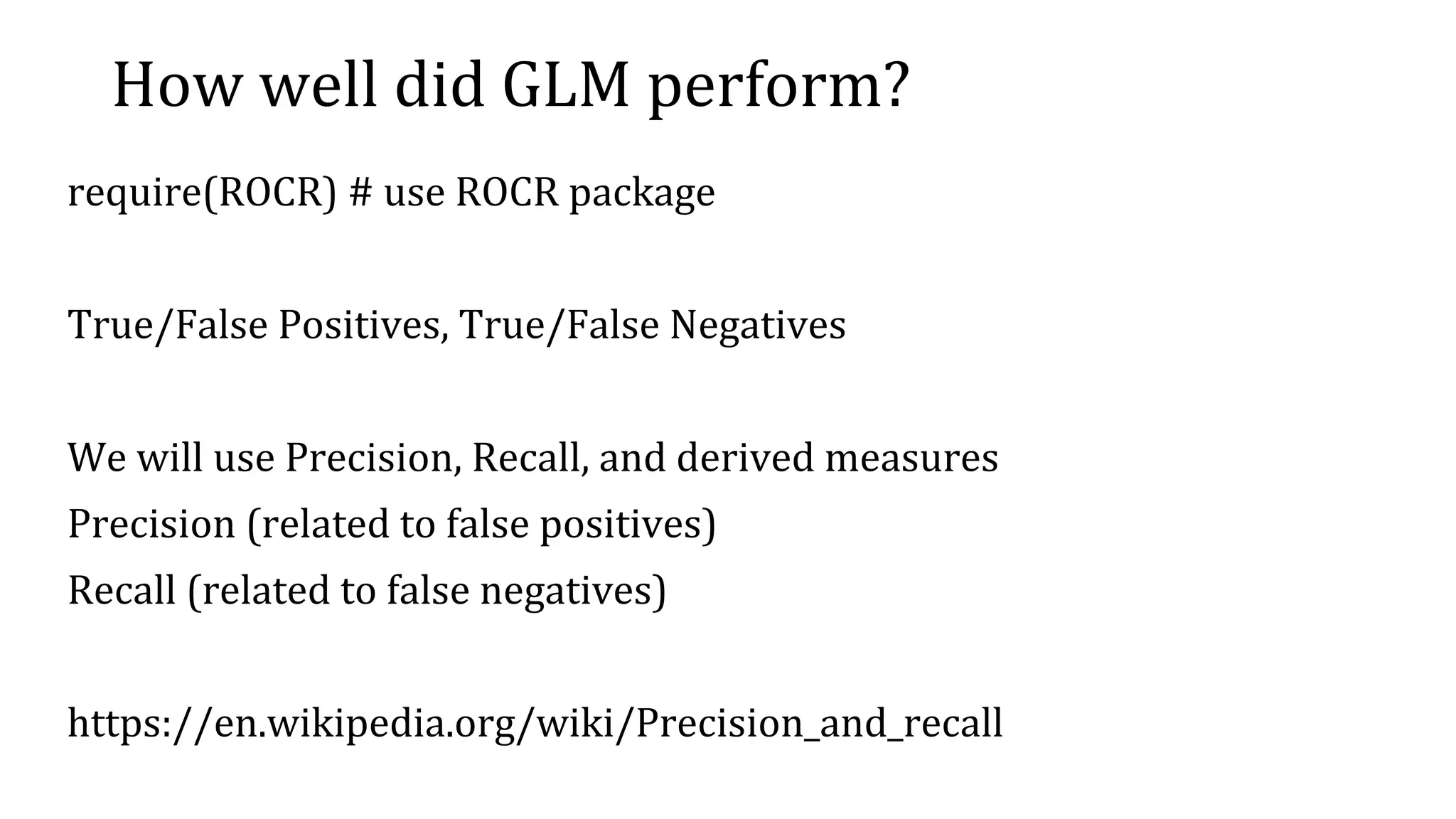 How well did GLM perform? require(ROCR) # use ROCR package True/False Positives, True/False Negatives We will use Precision, Recall, and derived measures Precision (related to false positives) Recall (related to false negatives) https://en.wikipedia.org/wiki/Precision_and_recall 
