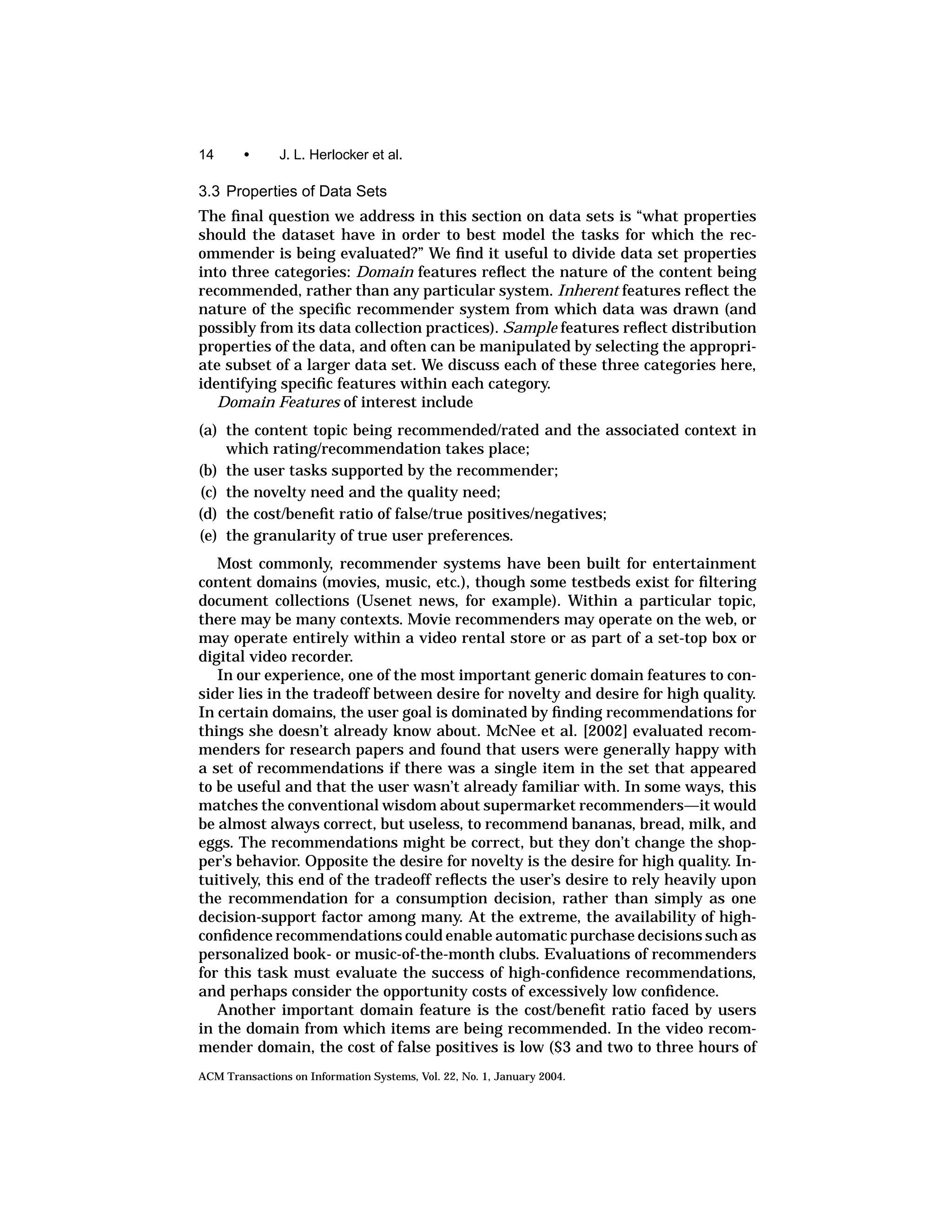 14      •      J. L. Herlocker et al.

3.3 Properties of Data Sets
The ﬁnal question we address in this section on data sets is “what properties
should the dataset have in order to best model the tasks for which the rec-
ommender is being evaluated?” We ﬁnd it useful to divide data set properties
into three categories: Domain features reﬂect the nature of the content being
recommended, rather than any particular system. Inherent features reﬂect the
nature of the speciﬁc recommender system from which data was drawn (and
possibly from its data collection practices). Sample features reﬂect distribution
properties of the data, and often can be manipulated by selecting the appropri-
ate subset of a larger data set. We discuss each of these three categories here,
identifying speciﬁc features within each category.
   Domain Features of interest include
(a) the content topic being recommended/rated and the associated context in
    which rating/recommendation takes place;
(b) the user tasks supported by the recommender;
(c) the novelty need and the quality need;
(d) the cost/beneﬁt ratio of false/true positives/negatives;
(e) the granularity of true user preferences.
   Most commonly, recommender systems have been built for entertainment
content domains (movies, music, etc.), though some testbeds exist for ﬁltering
document collections (Usenet news, for example). Within a particular topic,
there may be many contexts. Movie recommenders may operate on the web, or
may operate entirely within a video rental store or as part of a set-top box or
digital video recorder.
   In our experience, one of the most important generic domain features to con-
sider lies in the tradeoff between desire for novelty and desire for high quality.
In certain domains, the user goal is dominated by ﬁnding recommendations for
things she doesn’t already know about. McNee et al. [2002] evaluated recom-
menders for research papers and found that users were generally happy with
a set of recommendations if there was a single item in the set that appeared
to be useful and that the user wasn’t already familiar with. In some ways, this
matches the conventional wisdom about supermarket recommenders—it would
be almost always correct, but useless, to recommend bananas, bread, milk, and
eggs. The recommendations might be correct, but they don’t change the shop-
per’s behavior. Opposite the desire for novelty is the desire for high quality. In-
tuitively, this end of the tradeoff reﬂects the user’s desire to rely heavily upon
the recommendation for a consumption decision, rather than simply as one
decision-support factor among many. At the extreme, the availability of high-
conﬁdence recommendations could enable automatic purchase decisions such as
personalized book- or music-of-the-month clubs. Evaluations of recommenders
for this task must evaluate the success of high-conﬁdence recommendations,
and perhaps consider the opportunity costs of excessively low conﬁdence.
   Another important domain feature is the cost/beneﬁt ratio faced by users
in the domain from which items are being recommended. In the video recom-
mender domain, the cost of false positives is low ($3 and two to three hours of
ACM Transactions on Information Systems, Vol. 22, No. 1, January 2004.
 