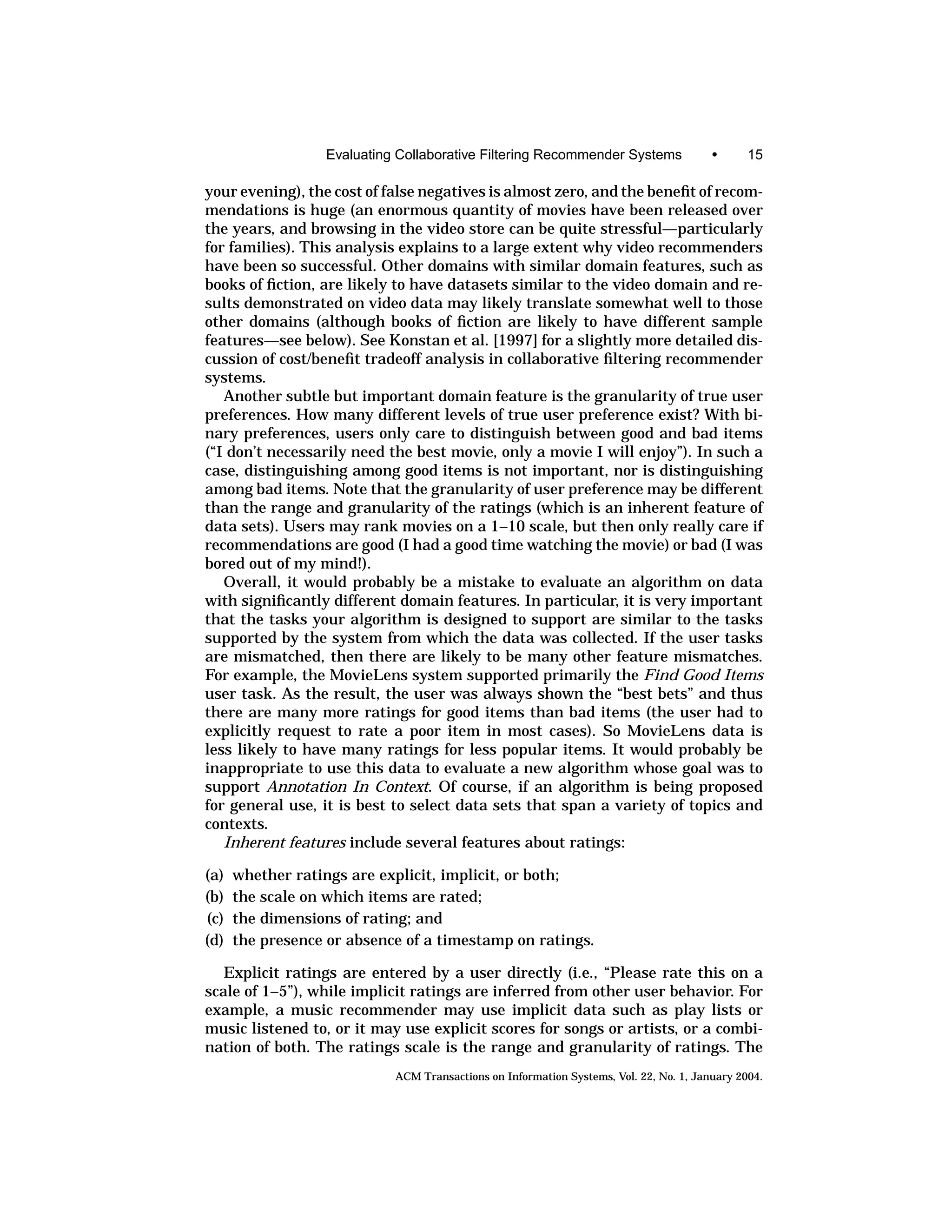 Evaluating Collaborative Filtering Recommender Systems                •      15

your evening), the cost of false negatives is almost zero, and the beneﬁt of recom-
mendations is huge (an enormous quantity of movies have been released over
the years, and browsing in the video store can be quite stressful—particularly
for families). This analysis explains to a large extent why video recommenders
have been so successful. Other domains with similar domain features, such as
books of ﬁction, are likely to have datasets similar to the video domain and re-
sults demonstrated on video data may likely translate somewhat well to those
other domains (although books of ﬁction are likely to have different sample
features—see below). See Konstan et al. [1997] for a slightly more detailed dis-
cussion of cost/beneﬁt tradeoff analysis in collaborative ﬁltering recommender
systems.
   Another subtle but important domain feature is the granularity of true user
preferences. How many different levels of true user preference exist? With bi-
nary preferences, users only care to distinguish between good and bad items
(“I don’t necessarily need the best movie, only a movie I will enjoy”). In such a
case, distinguishing among good items is not important, nor is distinguishing
among bad items. Note that the granularity of user preference may be different
than the range and granularity of the ratings (which is an inherent feature of
data sets). Users may rank movies on a 1–10 scale, but then only really care if
recommendations are good (I had a good time watching the movie) or bad (I was
bored out of my mind!).
   Overall, it would probably be a mistake to evaluate an algorithm on data
with signiﬁcantly different domain features. In particular, it is very important
that the tasks your algorithm is designed to support are similar to the tasks
supported by the system from which the data was collected. If the user tasks
are mismatched, then there are likely to be many other feature mismatches.
For example, the MovieLens system supported primarily the Find Good Items
user task. As the result, the user was always shown the “best bets” and thus
there are many more ratings for good items than bad items (the user had to
explicitly request to rate a poor item in most cases). So MovieLens data is
less likely to have many ratings for less popular items. It would probably be
inappropriate to use this data to evaluate a new algorithm whose goal was to
support Annotation In Context. Of course, if an algorithm is being proposed
for general use, it is best to select data sets that span a variety of topics and
contexts.
   Inherent features include several features about ratings:

(a)   whether ratings are explicit, implicit, or both;
(b)   the scale on which items are rated;
(c)   the dimensions of rating; and
(d)   the presence or absence of a timestamp on ratings.

   Explicit ratings are entered by a user directly (i.e., “Please rate this on a
scale of 1–5”), while implicit ratings are inferred from other user behavior. For
example, a music recommender may use implicit data such as play lists or
music listened to, or it may use explicit scores for songs or artists, or a combi-
nation of both. The ratings scale is the range and granularity of ratings. The
                            ACM Transactions on Information Systems, Vol. 22, No. 1, January 2004.
 