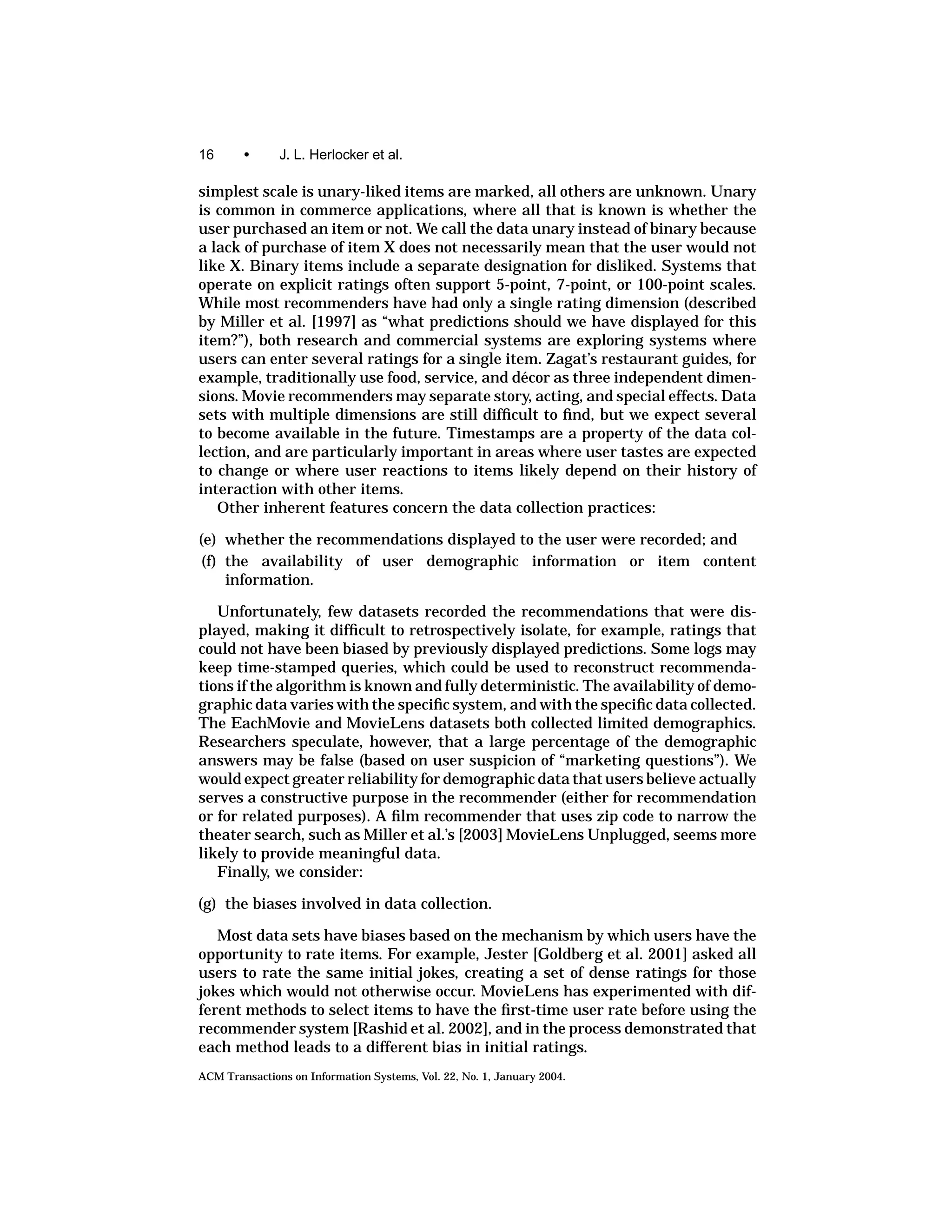 16      •      J. L. Herlocker et al.

simplest scale is unary-liked items are marked, all others are unknown. Unary
is common in commerce applications, where all that is known is whether the
user purchased an item or not. We call the data unary instead of binary because
a lack of purchase of item X does not necessarily mean that the user would not
like X. Binary items include a separate designation for disliked. Systems that
operate on explicit ratings often support 5-point, 7-point, or 100-point scales.
While most recommenders have had only a single rating dimension (described
by Miller et al. [1997] as “what predictions should we have displayed for this
item?”), both research and commercial systems are exploring systems where
users can enter several ratings for a single item. Zagat’s restaurant guides, for
example, traditionally use food, service, and d´ cor as three independent dimen-
                                                e
sions. Movie recommenders may separate story, acting, and special effects. Data
sets with multiple dimensions are still difﬁcult to ﬁnd, but we expect several
to become available in the future. Timestamps are a property of the data col-
lection, and are particularly important in areas where user tastes are expected
to change or where user reactions to items likely depend on their history of
interaction with other items.
   Other inherent features concern the data collection practices:

(e) whether the recommendations displayed to the user were recorded; and
 (f) the availability of user demographic information or item content
     information.

   Unfortunately, few datasets recorded the recommendations that were dis-
played, making it difﬁcult to retrospectively isolate, for example, ratings that
could not have been biased by previously displayed predictions. Some logs may
keep time-stamped queries, which could be used to reconstruct recommenda-
tions if the algorithm is known and fully deterministic. The availability of demo-
graphic data varies with the speciﬁc system, and with the speciﬁc data collected.
The EachMovie and MovieLens datasets both collected limited demographics.
Researchers speculate, however, that a large percentage of the demographic
answers may be false (based on user suspicion of “marketing questions”). We
would expect greater reliability for demographic data that users believe actually
serves a constructive purpose in the recommender (either for recommendation
or for related purposes). A ﬁlm recommender that uses zip code to narrow the
theater search, such as Miller et al.’s [2003] MovieLens Unplugged, seems more
likely to provide meaningful data.
   Finally, we consider:

(g) the biases involved in data collection.

   Most data sets have biases based on the mechanism by which users have the
opportunity to rate items. For example, Jester [Goldberg et al. 2001] asked all
users to rate the same initial jokes, creating a set of dense ratings for those
jokes which would not otherwise occur. MovieLens has experimented with dif-
ferent methods to select items to have the ﬁrst-time user rate before using the
recommender system [Rashid et al. 2002], and in the process demonstrated that
each method leads to a different bias in initial ratings.
ACM Transactions on Information Systems, Vol. 22, No. 1, January 2004.
 