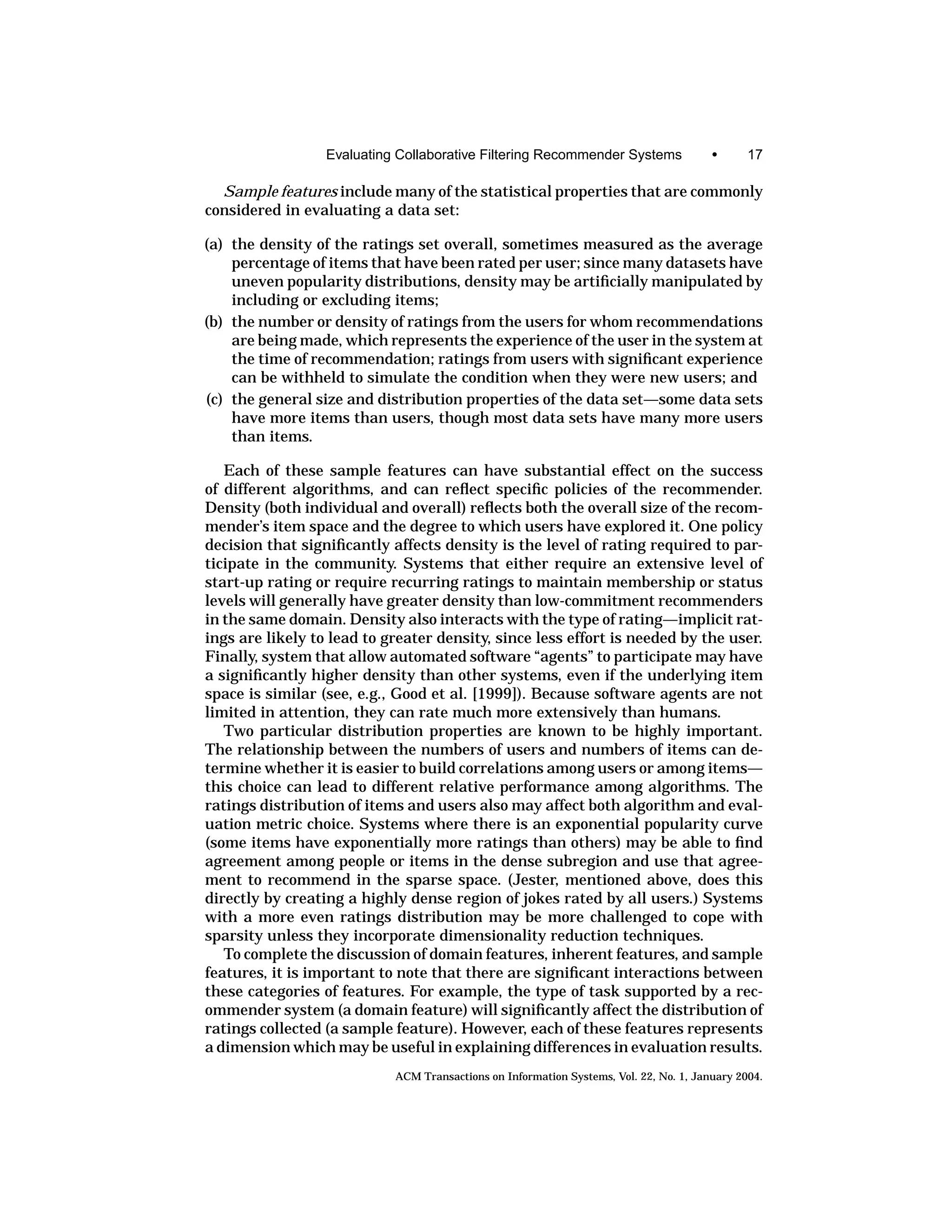 Evaluating Collaborative Filtering Recommender Systems                •      17

  Sample features include many of the statistical properties that are commonly
considered in evaluating a data set:

(a) the density of the ratings set overall, sometimes measured as the average
    percentage of items that have been rated per user; since many datasets have
    uneven popularity distributions, density may be artiﬁcially manipulated by
    including or excluding items;
(b) the number or density of ratings from the users for whom recommendations
    are being made, which represents the experience of the user in the system at
    the time of recommendation; ratings from users with signiﬁcant experience
    can be withheld to simulate the condition when they were new users; and
(c) the general size and distribution properties of the data set—some data sets
    have more items than users, though most data sets have many more users
    than items.

   Each of these sample features can have substantial effect on the success
of different algorithms, and can reﬂect speciﬁc policies of the recommender.
Density (both individual and overall) reﬂects both the overall size of the recom-
mender’s item space and the degree to which users have explored it. One policy
decision that signiﬁcantly affects density is the level of rating required to par-
ticipate in the community. Systems that either require an extensive level of
start-up rating or require recurring ratings to maintain membership or status
levels will generally have greater density than low-commitment recommenders
in the same domain. Density also interacts with the type of rating—implicit rat-
ings are likely to lead to greater density, since less effort is needed by the user.
Finally, system that allow automated software “agents” to participate may have
a signiﬁcantly higher density than other systems, even if the underlying item
space is similar (see, e.g., Good et al. [1999]). Because software agents are not
limited in attention, they can rate much more extensively than humans.
   Two particular distribution properties are known to be highly important.
The relationship between the numbers of users and numbers of items can de-
termine whether it is easier to build correlations among users or among items—
this choice can lead to different relative performance among algorithms. The
ratings distribution of items and users also may affect both algorithm and eval-
uation metric choice. Systems where there is an exponential popularity curve
(some items have exponentially more ratings than others) may be able to ﬁnd
agreement among people or items in the dense subregion and use that agree-
ment to recommend in the sparse space. (Jester, mentioned above, does this
directly by creating a highly dense region of jokes rated by all users.) Systems
with a more even ratings distribution may be more challenged to cope with
sparsity unless they incorporate dimensionality reduction techniques.
   To complete the discussion of domain features, inherent features, and sample
features, it is important to note that there are signiﬁcant interactions between
these categories of features. For example, the type of task supported by a rec-
ommender system (a domain feature) will signiﬁcantly affect the distribution of
ratings collected (a sample feature). However, each of these features represents
a dimension which may be useful in explaining differences in evaluation results.
                            ACM Transactions on Information Systems, Vol. 22, No. 1, January 2004.
 