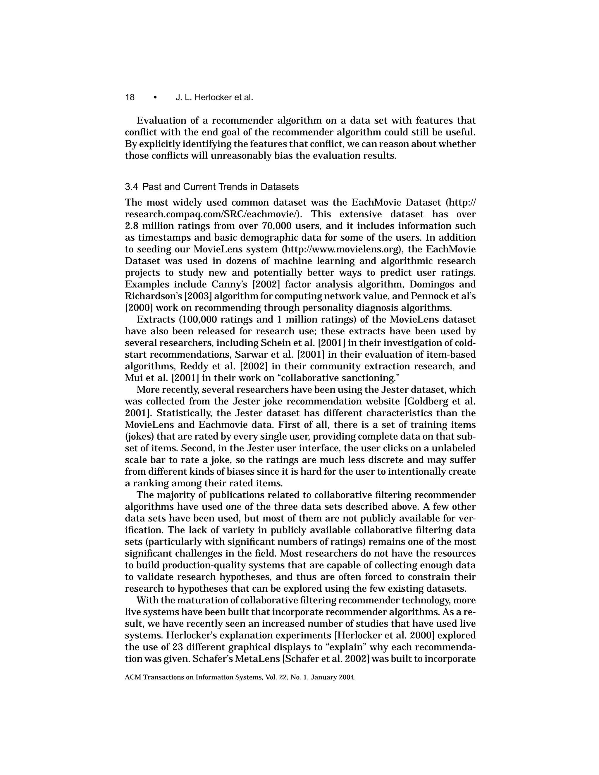 18      •      J. L. Herlocker et al.

  Evaluation of a recommender algorithm on a data set with features that
conﬂict with the end goal of the recommender algorithm could still be useful.
By explicitly identifying the features that conﬂict, we can reason about whether
those conﬂicts will unreasonably bias the evaluation results.


3.4 Past and Current Trends in Datasets
The most widely used common dataset was the EachMovie Dataset (http://
research.compaq.com/SRC/eachmovie/). This extensive dataset has over
2.8 million ratings from over 70,000 users, and it includes information such
as timestamps and basic demographic data for some of the users. In addition
to seeding our MovieLens system (http://www.movielens.org), the EachMovie
Dataset was used in dozens of machine learning and algorithmic research
projects to study new and potentially better ways to predict user ratings.
Examples include Canny’s [2002] factor analysis algorithm, Domingos and
Richardson’s [2003] algorithm for computing network value, and Pennock et al’s
[2000] work on recommending through personality diagnosis algorithms.
   Extracts (100,000 ratings and 1 million ratings) of the MovieLens dataset
have also been released for research use; these extracts have been used by
several researchers, including Schein et al. [2001] in their investigation of cold-
start recommendations, Sarwar et al. [2001] in their evaluation of item-based
algorithms, Reddy et al. [2002] in their community extraction research, and
Mui et al. [2001] in their work on “collaborative sanctioning.”
   More recently, several researchers have been using the Jester dataset, which
was collected from the Jester joke recommendation website [Goldberg et al.
2001]. Statistically, the Jester dataset has different characteristics than the
MovieLens and Eachmovie data. First of all, there is a set of training items
(jokes) that are rated by every single user, providing complete data on that sub-
set of items. Second, in the Jester user interface, the user clicks on a unlabeled
scale bar to rate a joke, so the ratings are much less discrete and may suffer
from different kinds of biases since it is hard for the user to intentionally create
a ranking among their rated items.
   The majority of publications related to collaborative ﬁltering recommender
algorithms have used one of the three data sets described above. A few other
data sets have been used, but most of them are not publicly available for ver-
iﬁcation. The lack of variety in publicly available collaborative ﬁltering data
sets (particularly with signiﬁcant numbers of ratings) remains one of the most
signiﬁcant challenges in the ﬁeld. Most researchers do not have the resources
to build production-quality systems that are capable of collecting enough data
to validate research hypotheses, and thus are often forced to constrain their
research to hypotheses that can be explored using the few existing datasets.
   With the maturation of collaborative ﬁltering recommender technology, more
live systems have been built that incorporate recommender algorithms. As a re-
sult, we have recently seen an increased number of studies that have used live
systems. Herlocker’s explanation experiments [Herlocker et al. 2000] explored
the use of 23 different graphical displays to “explain” why each recommenda-
tion was given. Schafer’s MetaLens [Schafer et al. 2002] was built to incorporate
ACM Transactions on Information Systems, Vol. 22, No. 1, January 2004.
 