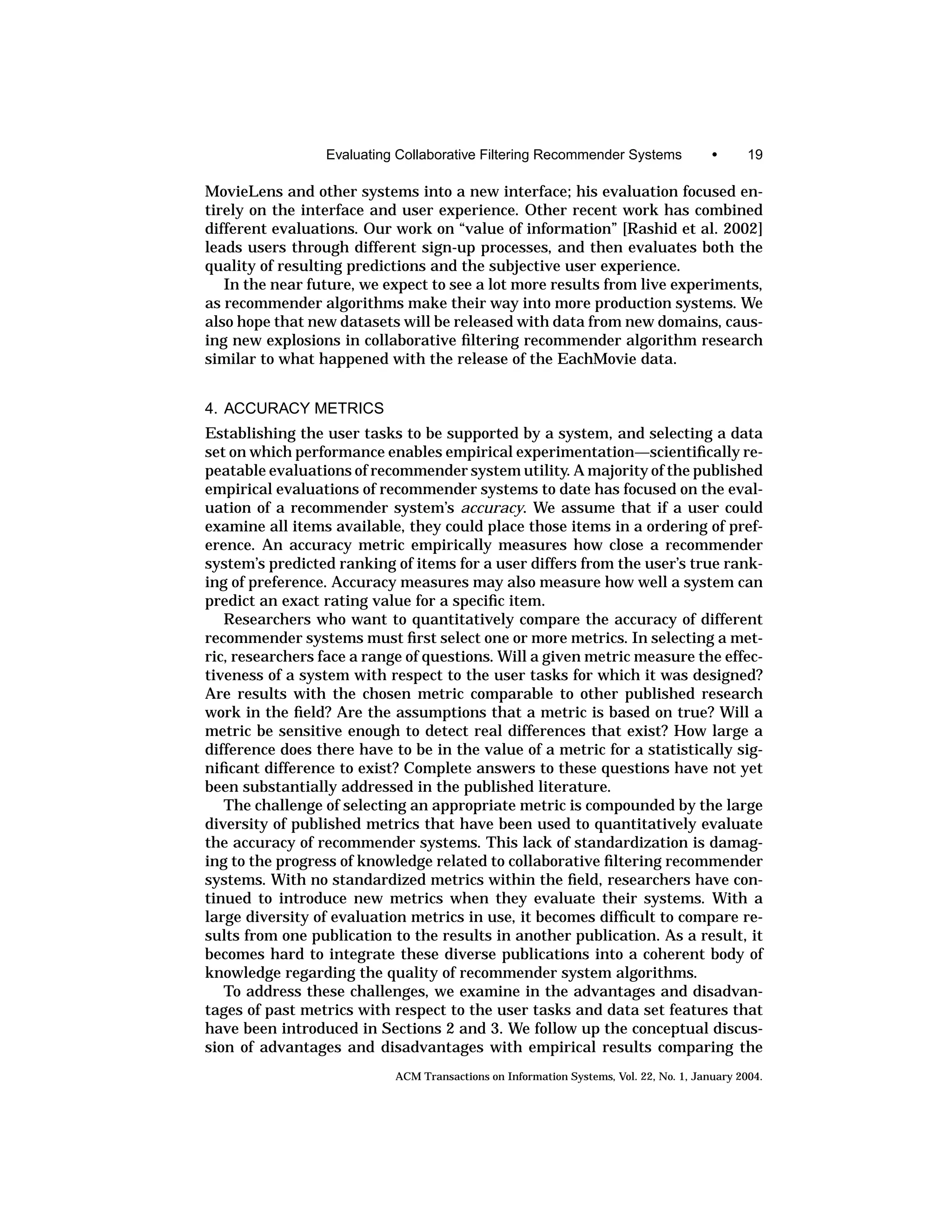 Evaluating Collaborative Filtering Recommender Systems                 •      19

MovieLens and other systems into a new interface; his evaluation focused en-
tirely on the interface and user experience. Other recent work has combined
different evaluations. Our work on “value of information” [Rashid et al. 2002]
leads users through different sign-up processes, and then evaluates both the
quality of resulting predictions and the subjective user experience.
   In the near future, we expect to see a lot more results from live experiments,
as recommender algorithms make their way into more production systems. We
also hope that new datasets will be released with data from new domains, caus-
ing new explosions in collaborative ﬁltering recommender algorithm research
similar to what happened with the release of the EachMovie data.


4. ACCURACY METRICS
Establishing the user tasks to be supported by a system, and selecting a data
set on which performance enables empirical experimentation—scientiﬁcally re-
peatable evaluations of recommender system utility. A majority of the published
empirical evaluations of recommender systems to date has focused on the eval-
uation of a recommender system’s accuracy. We assume that if a user could
examine all items available, they could place those items in a ordering of pref-
erence. An accuracy metric empirically measures how close a recommender
system’s predicted ranking of items for a user differs from the user’s true rank-
ing of preference. Accuracy measures may also measure how well a system can
predict an exact rating value for a speciﬁc item.
   Researchers who want to quantitatively compare the accuracy of different
recommender systems must ﬁrst select one or more metrics. In selecting a met-
ric, researchers face a range of questions. Will a given metric measure the effec-
tiveness of a system with respect to the user tasks for which it was designed?
Are results with the chosen metric comparable to other published research
work in the ﬁeld? Are the assumptions that a metric is based on true? Will a
metric be sensitive enough to detect real differences that exist? How large a
difference does there have to be in the value of a metric for a statistically sig-
niﬁcant difference to exist? Complete answers to these questions have not yet
been substantially addressed in the published literature.
   The challenge of selecting an appropriate metric is compounded by the large
diversity of published metrics that have been used to quantitatively evaluate
the accuracy of recommender systems. This lack of standardization is damag-
ing to the progress of knowledge related to collaborative ﬁltering recommender
systems. With no standardized metrics within the ﬁeld, researchers have con-
tinued to introduce new metrics when they evaluate their systems. With a
large diversity of evaluation metrics in use, it becomes difﬁcult to compare re-
sults from one publication to the results in another publication. As a result, it
becomes hard to integrate these diverse publications into a coherent body of
knowledge regarding the quality of recommender system algorithms.
   To address these challenges, we examine in the advantages and disadvan-
tages of past metrics with respect to the user tasks and data set features that
have been introduced in Sections 2 and 3. We follow up the conceptual discus-
sion of advantages and disadvantages with empirical results comparing the
                            ACM Transactions on Information Systems, Vol. 22, No. 1, January 2004.
 