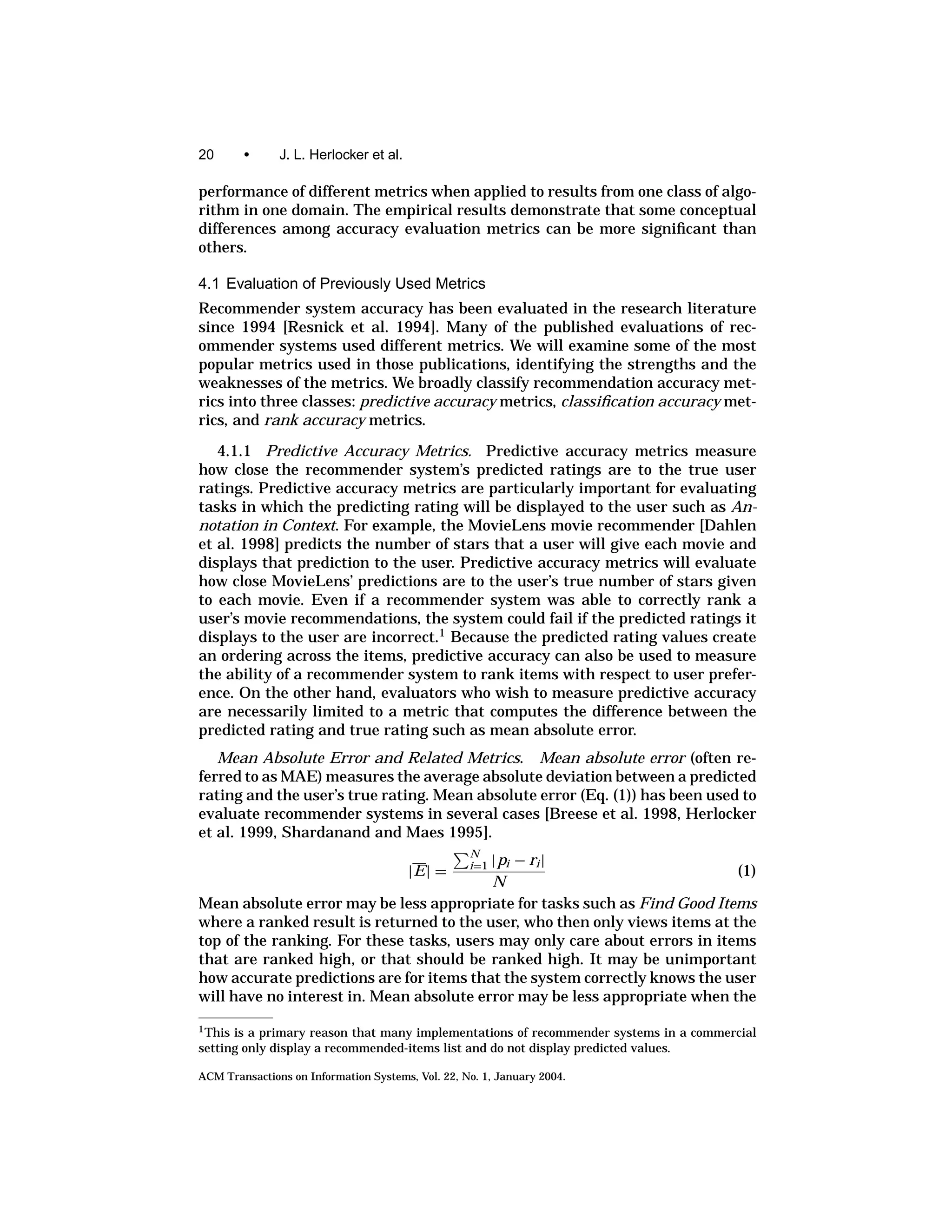 20       •     J. L. Herlocker et al.

performance of different metrics when applied to results from one class of algo-
rithm in one domain. The empirical results demonstrate that some conceptual
differences among accuracy evaluation metrics can be more signiﬁcant than
others.

4.1 Evaluation of Previously Used Metrics
Recommender system accuracy has been evaluated in the research literature
since 1994 [Resnick et al. 1994]. Many of the published evaluations of rec-
ommender systems used different metrics. We will examine some of the most
popular metrics used in those publications, identifying the strengths and the
weaknesses of the metrics. We broadly classify recommendation accuracy met-
rics into three classes: predictive accuracy metrics, classiﬁcation accuracy met-
rics, and rank accuracy metrics.

   4.1.1 Predictive Accuracy Metrics. Predictive accuracy metrics measure
how close the recommender system’s predicted ratings are to the true user
ratings. Predictive accuracy metrics are particularly important for evaluating
tasks in which the predicting rating will be displayed to the user such as An-
notation in Context. For example, the MovieLens movie recommender [Dahlen
et al. 1998] predicts the number of stars that a user will give each movie and
displays that prediction to the user. Predictive accuracy metrics will evaluate
how close MovieLens’ predictions are to the user’s true number of stars given
to each movie. Even if a recommender system was able to correctly rank a
user’s movie recommendations, the system could fail if the predicted ratings it
displays to the user are incorrect.1 Because the predicted rating values create
an ordering across the items, predictive accuracy can also be used to measure
the ability of a recommender system to rank items with respect to user prefer-
ence. On the other hand, evaluators who wish to measure predictive accuracy
are necessarily limited to a metric that computes the difference between the
predicted rating and true rating such as mean absolute error.
   Mean Absolute Error and Related Metrics. Mean absolute error (often re-
ferred to as MAE) measures the average absolute deviation between a predicted
rating and the user’s true rating. Mean absolute error (Eq. (1)) has been used to
evaluate recommender systems in several cases [Breese et al. 1998, Herlocker
et al. 1999, Shardanand and Maes 1995].
                                                   N
                                          | pi − ri |
                                        |E| =      i=1
                                                                             (1)
                                          N
Mean absolute error may be less appropriate for tasks such as Find Good Items
where a ranked result is returned to the user, who then only views items at the
top of the ranking. For these tasks, users may only care about errors in items
that are ranked high, or that should be ranked high. It may be unimportant
how accurate predictions are for items that the system correctly knows the user
will have no interest in. Mean absolute error may be less appropriate when the
1 Thisis a primary reason that many implementations of recommender systems in a commercial
setting only display a recommended-items list and do not display predicted values.

ACM Transactions on Information Systems, Vol. 22, No. 1, January 2004.
 