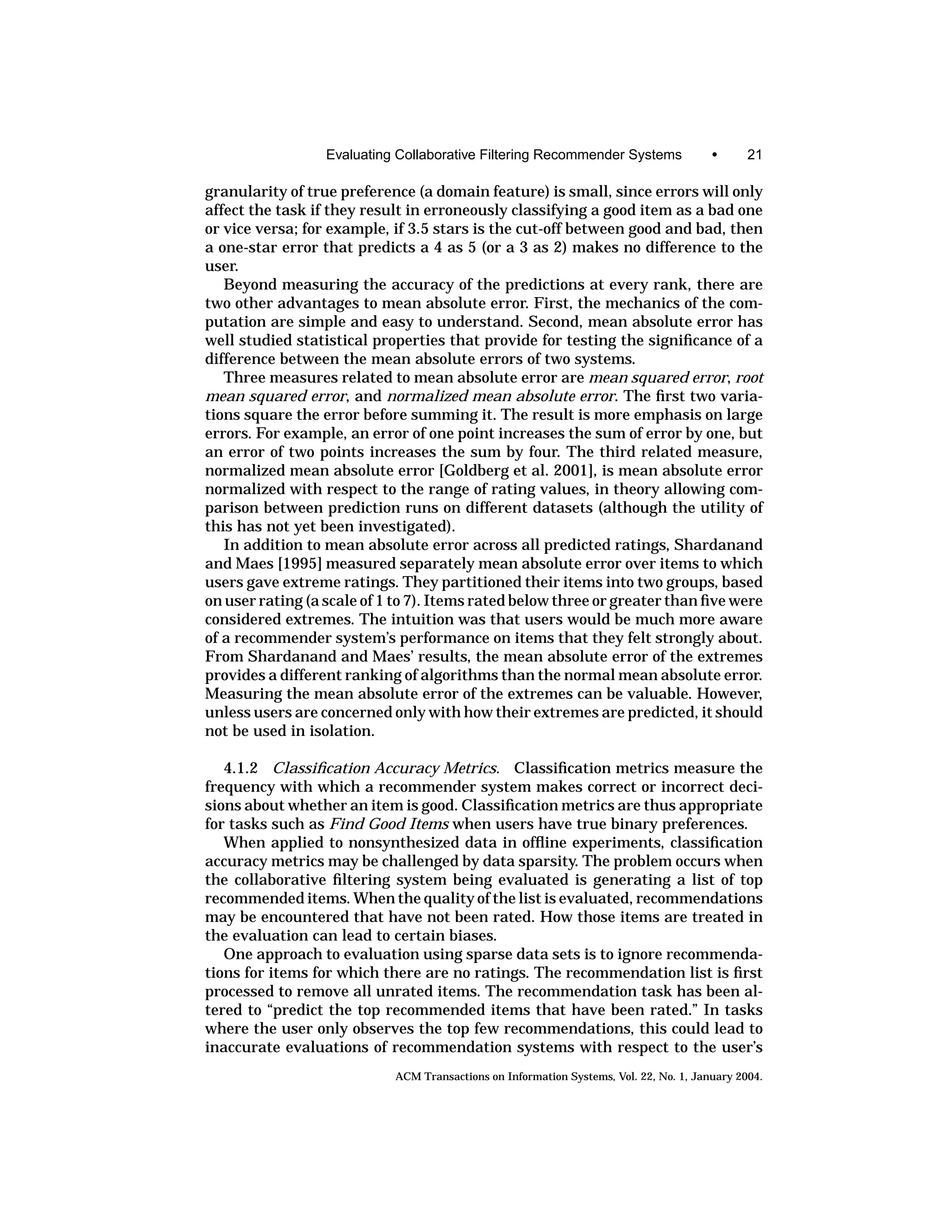 Evaluating Collaborative Filtering Recommender Systems                •      21

granularity of true preference (a domain feature) is small, since errors will only
affect the task if they result in erroneously classifying a good item as a bad one
or vice versa; for example, if 3.5 stars is the cut-off between good and bad, then
a one-star error that predicts a 4 as 5 (or a 3 as 2) makes no difference to the
user.
   Beyond measuring the accuracy of the predictions at every rank, there are
two other advantages to mean absolute error. First, the mechanics of the com-
putation are simple and easy to understand. Second, mean absolute error has
well studied statistical properties that provide for testing the signiﬁcance of a
difference between the mean absolute errors of two systems.
   Three measures related to mean absolute error are mean squared error, root
mean squared error, and normalized mean absolute error. The ﬁrst two varia-
tions square the error before summing it. The result is more emphasis on large
errors. For example, an error of one point increases the sum of error by one, but
an error of two points increases the sum by four. The third related measure,
normalized mean absolute error [Goldberg et al. 2001], is mean absolute error
normalized with respect to the range of rating values, in theory allowing com-
parison between prediction runs on different datasets (although the utility of
this has not yet been investigated).
   In addition to mean absolute error across all predicted ratings, Shardanand
and Maes [1995] measured separately mean absolute error over items to which
users gave extreme ratings. They partitioned their items into two groups, based
on user rating (a scale of 1 to 7). Items rated below three or greater than ﬁve were
considered extremes. The intuition was that users would be much more aware
of a recommender system’s performance on items that they felt strongly about.
From Shardanand and Maes’ results, the mean absolute error of the extremes
provides a different ranking of algorithms than the normal mean absolute error.
Measuring the mean absolute error of the extremes can be valuable. However,
unless users are concerned only with how their extremes are predicted, it should
not be used in isolation.

   4.1.2 Classiﬁcation Accuracy Metrics. Classiﬁcation metrics measure the
frequency with which a recommender system makes correct or incorrect deci-
sions about whether an item is good. Classiﬁcation metrics are thus appropriate
for tasks such as Find Good Items when users have true binary preferences.
   When applied to nonsynthesized data in ofﬂine experiments, classiﬁcation
accuracy metrics may be challenged by data sparsity. The problem occurs when
the collaborative ﬁltering system being evaluated is generating a list of top
recommended items. When the quality of the list is evaluated, recommendations
may be encountered that have not been rated. How those items are treated in
the evaluation can lead to certain biases.
   One approach to evaluation using sparse data sets is to ignore recommenda-
tions for items for which there are no ratings. The recommendation list is ﬁrst
processed to remove all unrated items. The recommendation task has been al-
tered to “predict the top recommended items that have been rated.” In tasks
where the user only observes the top few recommendations, this could lead to
inaccurate evaluations of recommendation systems with respect to the user’s
                            ACM Transactions on Information Systems, Vol. 22, No. 1, January 2004.
 