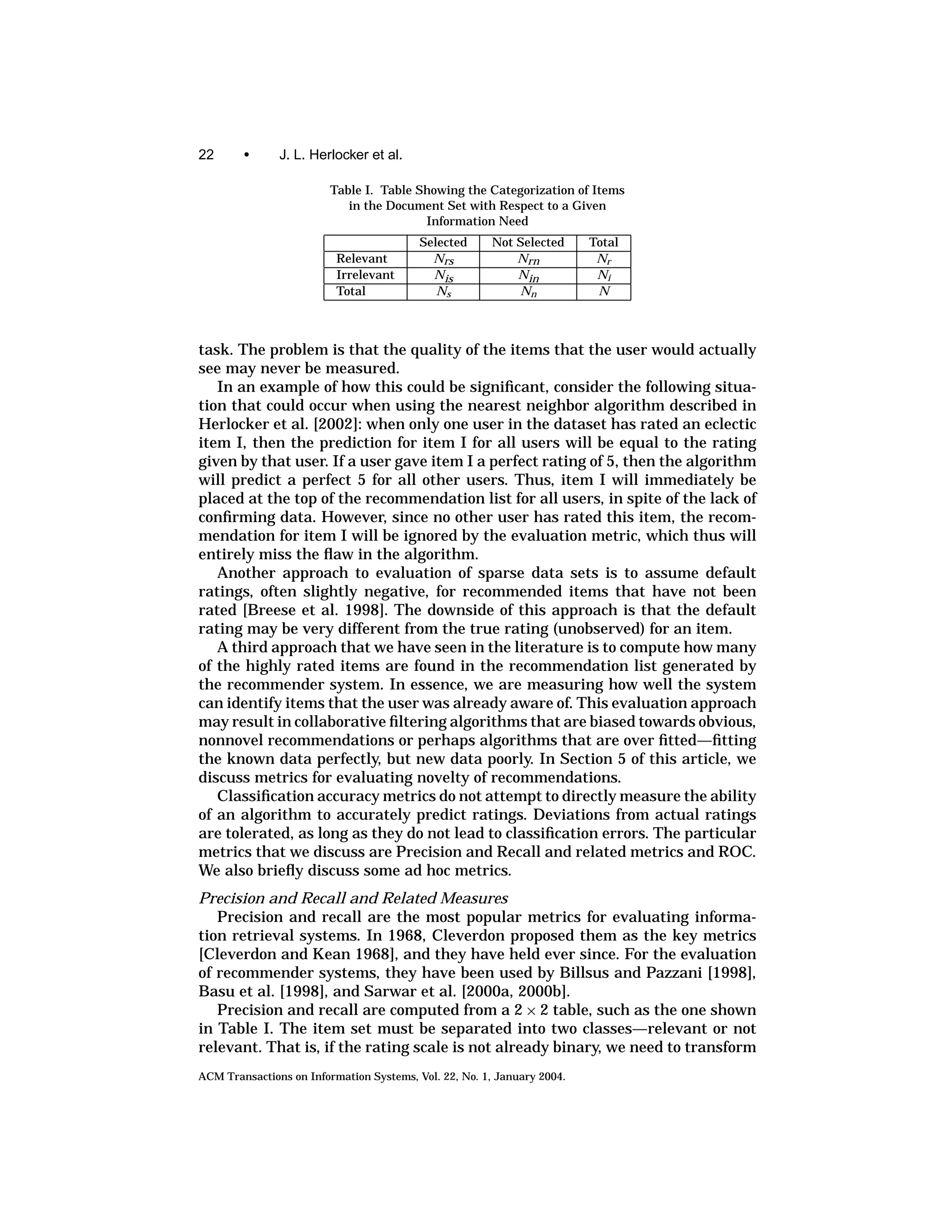 22      •      J. L. Herlocker et al.

                         Table I. Table Showing the Categorization of Items
                            in the Document Set with Respect to a Given
                                         Information Need
                                          Selected     Not Selected      Total
                          Relevant          Nrs            Nrn            Nr
                          Irrelevant        Nis            Nin            Ni
                          Total              Ns            Nn             N



task. The problem is that the quality of the items that the user would actually
see may never be measured.
   In an example of how this could be signiﬁcant, consider the following situa-
tion that could occur when using the nearest neighbor algorithm described in
Herlocker et al. [2002]: when only one user in the dataset has rated an eclectic
item I, then the prediction for item I for all users will be equal to the rating
given by that user. If a user gave item I a perfect rating of 5, then the algorithm
will predict a perfect 5 for all other users. Thus, item I will immediately be
placed at the top of the recommendation list for all users, in spite of the lack of
conﬁrming data. However, since no other user has rated this item, the recom-
mendation for item I will be ignored by the evaluation metric, which thus will
entirely miss the ﬂaw in the algorithm.
   Another approach to evaluation of sparse data sets is to assume default
ratings, often slightly negative, for recommended items that have not been
rated [Breese et al. 1998]. The downside of this approach is that the default
rating may be very different from the true rating (unobserved) for an item.
   A third approach that we have seen in the literature is to compute how many
of the highly rated items are found in the recommendation list generated by
the recommender system. In essence, we are measuring how well the system
can identify items that the user was already aware of. This evaluation approach
may result in collaborative ﬁltering algorithms that are biased towards obvious,
nonnovel recommendations or perhaps algorithms that are over ﬁtted—ﬁtting
the known data perfectly, but new data poorly. In Section 5 of this article, we
discuss metrics for evaluating novelty of recommendations.
   Classiﬁcation accuracy metrics do not attempt to directly measure the ability
of an algorithm to accurately predict ratings. Deviations from actual ratings
are tolerated, as long as they do not lead to classiﬁcation errors. The particular
metrics that we discuss are Precision and Recall and related metrics and ROC.
We also brieﬂy discuss some ad hoc metrics.
Precision and Recall and Related Measures
   Precision and recall are the most popular metrics for evaluating informa-
tion retrieval systems. In 1968, Cleverdon proposed them as the key metrics
[Cleverdon and Kean 1968], and they have held ever since. For the evaluation
of recommender systems, they have been used by Billsus and Pazzani [1998],
Basu et al. [1998], and Sarwar et al. [2000a, 2000b].
   Precision and recall are computed from a 2 × 2 table, such as the one shown
in Table I. The item set must be separated into two classes—relevant or not
relevant. That is, if the rating scale is not already binary, we need to transform
ACM Transactions on Information Systems, Vol. 22, No. 1, January 2004.
 