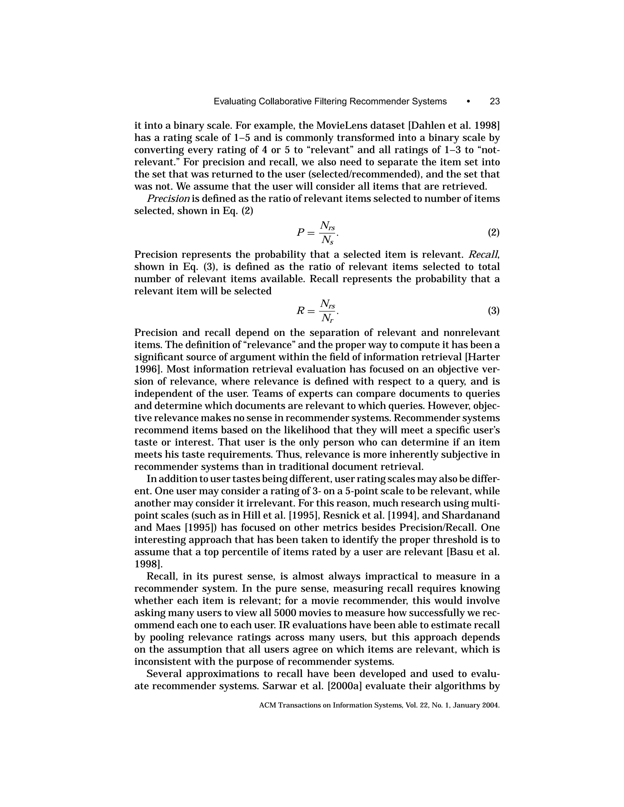 Evaluating Collaborative Filtering Recommender Systems                 •      23

it into a binary scale. For example, the MovieLens dataset [Dahlen et al. 1998]
has a rating scale of 1–5 and is commonly transformed into a binary scale by
converting every rating of 4 or 5 to “relevant” and all ratings of 1–3 to “not-
relevant.” For precision and recall, we also need to separate the item set into
the set that was returned to the user (selected/recommended), and the set that
was not. We assume that the user will consider all items that are retrieved.
    Precision is deﬁned as the ratio of relevant items selected to number of items
selected, shown in Eq. (2)
                                            Nrs
                                       P=       .                                  (2)
                                            Ns
Precision represents the probability that a selected item is relevant. Recall,
shown in Eq. (3), is deﬁned as the ratio of relevant items selected to total
number of relevant items available. Recall represents the probability that a
relevant item will be selected
                                            Nrs
                                       R=       .                                  (3)
                                            Nr
Precision and recall depend on the separation of relevant and nonrelevant
items. The deﬁnition of “relevance” and the proper way to compute it has been a
signiﬁcant source of argument within the ﬁeld of information retrieval [Harter
1996]. Most information retrieval evaluation has focused on an objective ver-
sion of relevance, where relevance is deﬁned with respect to a query, and is
independent of the user. Teams of experts can compare documents to queries
and determine which documents are relevant to which queries. However, objec-
tive relevance makes no sense in recommender systems. Recommender systems
recommend items based on the likelihood that they will meet a speciﬁc user’s
taste or interest. That user is the only person who can determine if an item
meets his taste requirements. Thus, relevance is more inherently subjective in
recommender systems than in traditional document retrieval.
    In addition to user tastes being different, user rating scales may also be differ-
ent. One user may consider a rating of 3- on a 5-point scale to be relevant, while
another may consider it irrelevant. For this reason, much research using multi-
point scales (such as in Hill et al. [1995], Resnick et al. [1994], and Shardanand
and Maes [1995]) has focused on other metrics besides Precision/Recall. One
interesting approach that has been taken to identify the proper threshold is to
assume that a top percentile of items rated by a user are relevant [Basu et al.
1998].
    Recall, in its purest sense, is almost always impractical to measure in a
recommender system. In the pure sense, measuring recall requires knowing
whether each item is relevant; for a movie recommender, this would involve
asking many users to view all 5000 movies to measure how successfully we rec-
ommend each one to each user. IR evaluations have been able to estimate recall
by pooling relevance ratings across many users, but this approach depends
on the assumption that all users agree on which items are relevant, which is
inconsistent with the purpose of recommender systems.
    Several approximations to recall have been developed and used to evalu-
ate recommender systems. Sarwar et al. [2000a] evaluate their algorithms by
                             ACM Transactions on Information Systems, Vol. 22, No. 1, January 2004.
 