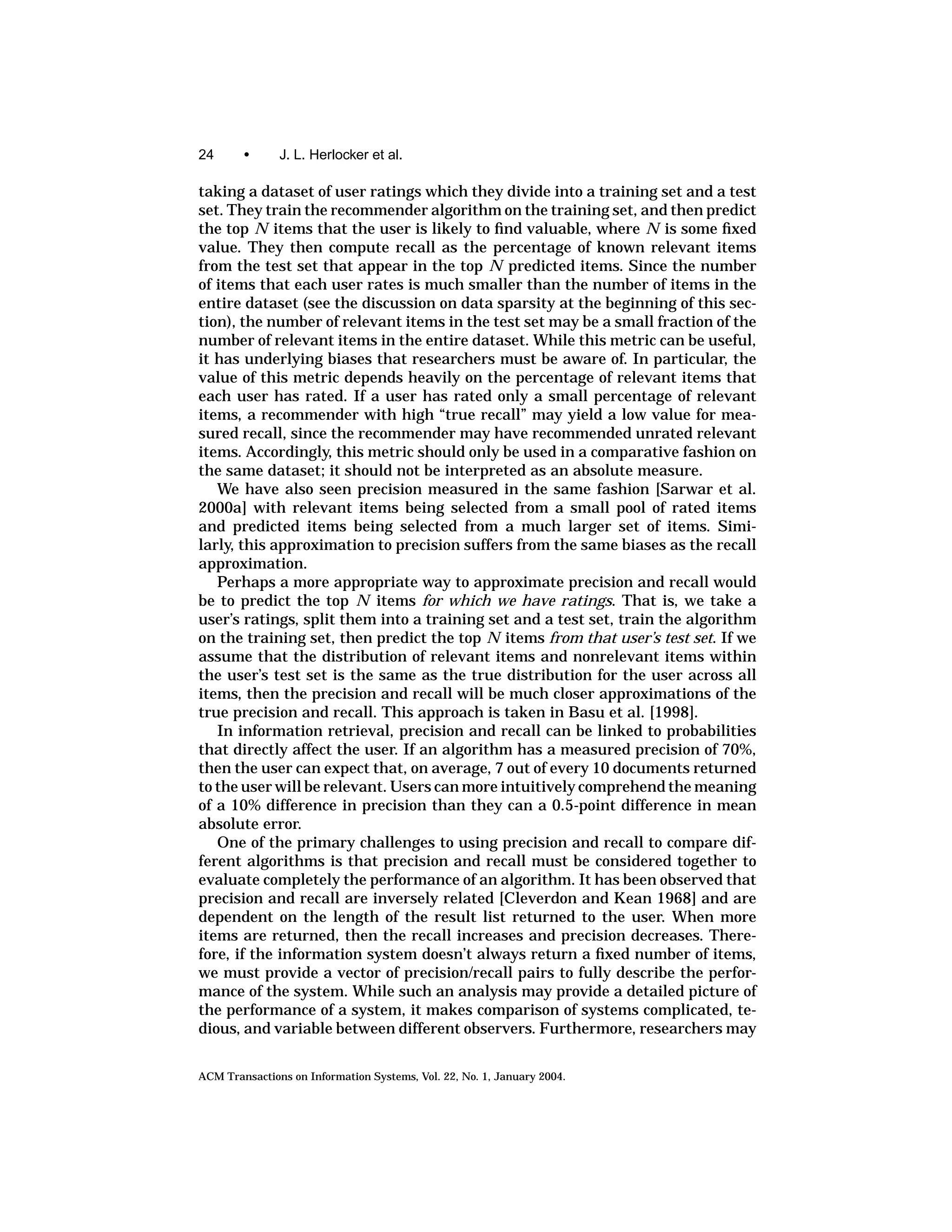 24      •      J. L. Herlocker et al.

taking a dataset of user ratings which they divide into a training set and a test
set. They train the recommender algorithm on the training set, and then predict
the top N items that the user is likely to ﬁnd valuable, where N is some ﬁxed
value. They then compute recall as the percentage of known relevant items
from the test set that appear in the top N predicted items. Since the number
of items that each user rates is much smaller than the number of items in the
entire dataset (see the discussion on data sparsity at the beginning of this sec-
tion), the number of relevant items in the test set may be a small fraction of the
number of relevant items in the entire dataset. While this metric can be useful,
it has underlying biases that researchers must be aware of. In particular, the
value of this metric depends heavily on the percentage of relevant items that
each user has rated. If a user has rated only a small percentage of relevant
items, a recommender with high “true recall” may yield a low value for mea-
sured recall, since the recommender may have recommended unrated relevant
items. Accordingly, this metric should only be used in a comparative fashion on
the same dataset; it should not be interpreted as an absolute measure.
   We have also seen precision measured in the same fashion [Sarwar et al.
2000a] with relevant items being selected from a small pool of rated items
and predicted items being selected from a much larger set of items. Simi-
larly, this approximation to precision suffers from the same biases as the recall
approximation.
   Perhaps a more appropriate way to approximate precision and recall would
be to predict the top N items for which we have ratings. That is, we take a
user’s ratings, split them into a training set and a test set, train the algorithm
on the training set, then predict the top N items from that user’s test set. If we
assume that the distribution of relevant items and nonrelevant items within
the user’s test set is the same as the true distribution for the user across all
items, then the precision and recall will be much closer approximations of the
true precision and recall. This approach is taken in Basu et al. [1998].
   In information retrieval, precision and recall can be linked to probabilities
that directly affect the user. If an algorithm has a measured precision of 70%,
then the user can expect that, on average, 7 out of every 10 documents returned
to the user will be relevant. Users can more intuitively comprehend the meaning
of a 10% difference in precision than they can a 0.5-point difference in mean
absolute error.
   One of the primary challenges to using precision and recall to compare dif-
ferent algorithms is that precision and recall must be considered together to
evaluate completely the performance of an algorithm. It has been observed that
precision and recall are inversely related [Cleverdon and Kean 1968] and are
dependent on the length of the result list returned to the user. When more
items are returned, then the recall increases and precision decreases. There-
fore, if the information system doesn’t always return a ﬁxed number of items,
we must provide a vector of precision/recall pairs to fully describe the perfor-
mance of the system. While such an analysis may provide a detailed picture of
the performance of a system, it makes comparison of systems complicated, te-
dious, and variable between different observers. Furthermore, researchers may


ACM Transactions on Information Systems, Vol. 22, No. 1, January 2004.
 
