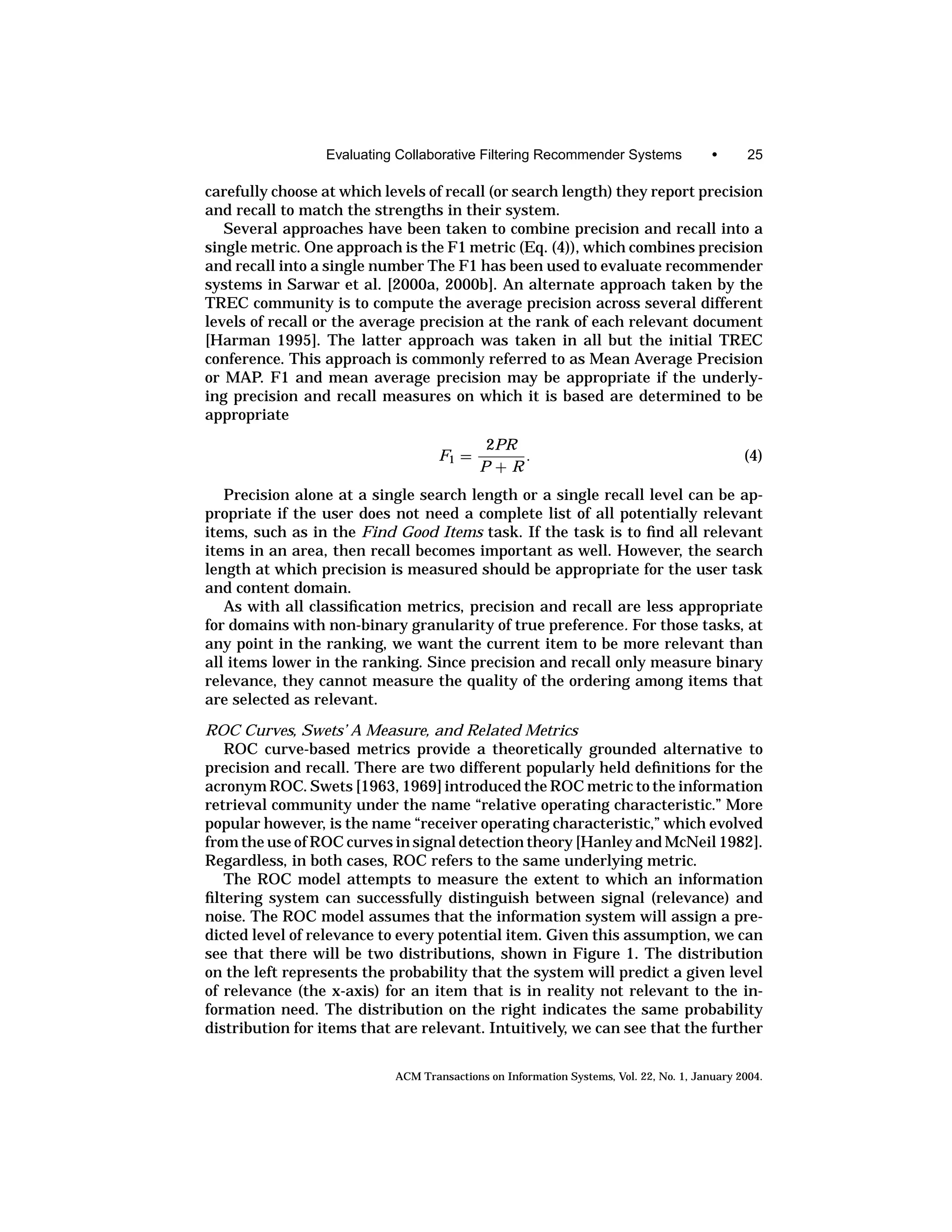 Evaluating Collaborative Filtering Recommender Systems                •      25

carefully choose at which levels of recall (or search length) they report precision
and recall to match the strengths in their system.
   Several approaches have been taken to combine precision and recall into a
single metric. One approach is the F1 metric (Eq. (4)), which combines precision
and recall into a single number The F1 has been used to evaluate recommender
systems in Sarwar et al. [2000a, 2000b]. An alternate approach taken by the
TREC community is to compute the average precision across several different
levels of recall or the average precision at the rank of each relevant document
[Harman 1995]. The latter approach was taken in all but the initial TREC
conference. This approach is commonly referred to as Mean Average Precision
or MAP. F1 and mean average precision may be appropriate if the underly-
ing precision and recall measures on which it is based are determined to be
appropriate
                                            2PR
                                    F1 =        .                                             (4)
                                            P+R
   Precision alone at a single search length or a single recall level can be ap-
propriate if the user does not need a complete list of all potentially relevant
items, such as in the Find Good Items task. If the task is to ﬁnd all relevant
items in an area, then recall becomes important as well. However, the search
length at which precision is measured should be appropriate for the user task
and content domain.
   As with all classiﬁcation metrics, precision and recall are less appropriate
for domains with non-binary granularity of true preference. For those tasks, at
any point in the ranking, we want the current item to be more relevant than
all items lower in the ranking. Since precision and recall only measure binary
relevance, they cannot measure the quality of the ordering among items that
are selected as relevant.
ROC Curves, Swets’ A Measure, and Related Metrics
   ROC curve-based metrics provide a theoretically grounded alternative to
precision and recall. There are two different popularly held deﬁnitions for the
acronym ROC. Swets [1963, 1969] introduced the ROC metric to the information
retrieval community under the name “relative operating characteristic.” More
popular however, is the name “receiver operating characteristic,” which evolved
from the use of ROC curves in signal detection theory [Hanley and McNeil 1982].
Regardless, in both cases, ROC refers to the same underlying metric.
   The ROC model attempts to measure the extent to which an information
ﬁltering system can successfully distinguish between signal (relevance) and
noise. The ROC model assumes that the information system will assign a pre-
dicted level of relevance to every potential item. Given this assumption, we can
see that there will be two distributions, shown in Figure 1. The distribution
on the left represents the probability that the system will predict a given level
of relevance (the x-axis) for an item that is in reality not relevant to the in-
formation need. The distribution on the right indicates the same probability
distribution for items that are relevant. Intuitively, we can see that the further


                            ACM Transactions on Information Systems, Vol. 22, No. 1, January 2004.
 