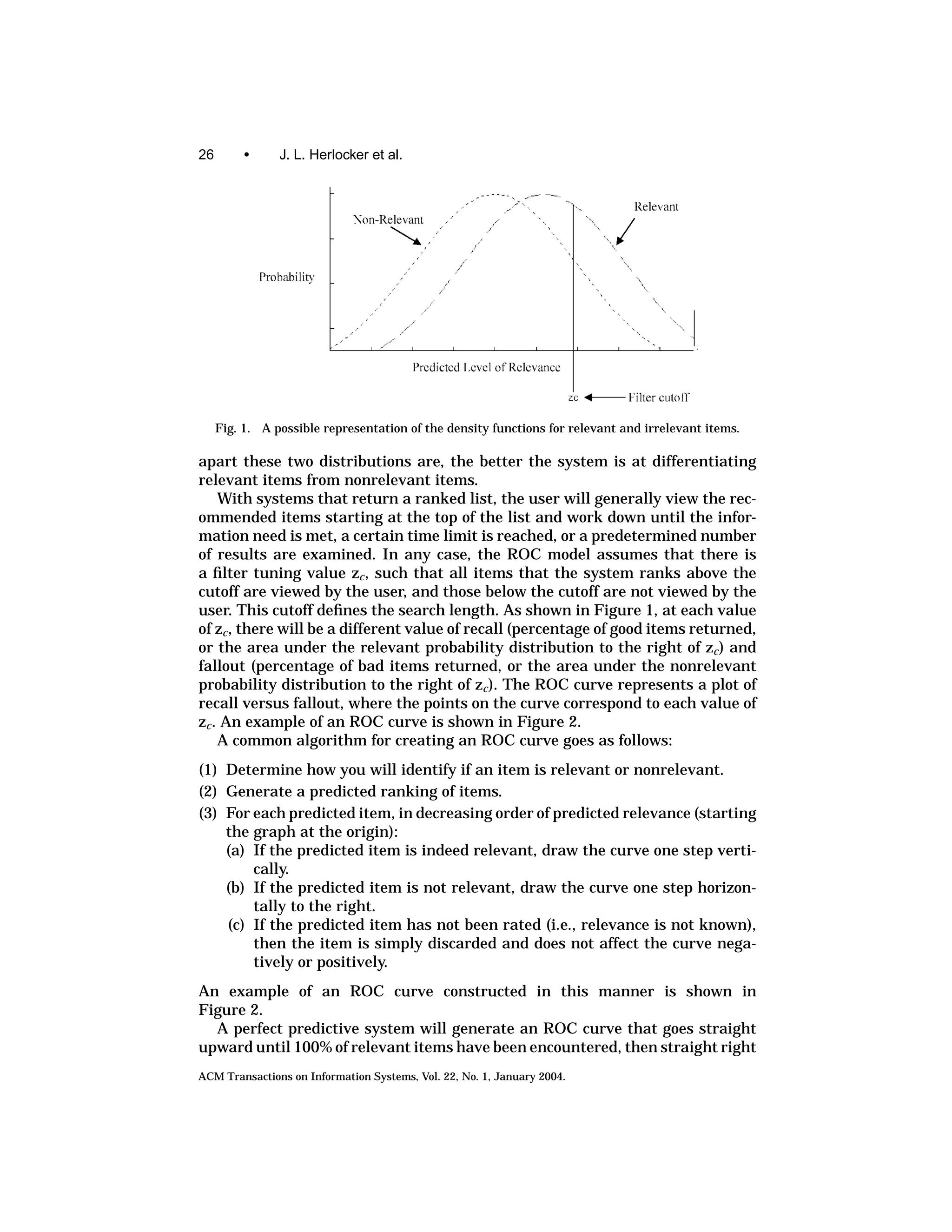 26        •     J. L. Herlocker et al.




     Fig. 1. A possible representation of the density functions for relevant and irrelevant items.

apart these two distributions are, the better the system is at differentiating
relevant items from nonrelevant items.
    With systems that return a ranked list, the user will generally view the rec-
ommended items starting at the top of the list and work down until the infor-
mation need is met, a certain time limit is reached, or a predetermined number
of results are examined. In any case, the ROC model assumes that there is
a ﬁlter tuning value zc , such that all items that the system ranks above the
cutoff are viewed by the user, and those below the cutoff are not viewed by the
user. This cutoff deﬁnes the search length. As shown in Figure 1, at each value
of zc , there will be a different value of recall (percentage of good items returned,
or the area under the relevant probability distribution to the right of zc ) and
fallout (percentage of bad items returned, or the area under the nonrelevant
probability distribution to the right of zc ). The ROC curve represents a plot of
recall versus fallout, where the points on the curve correspond to each value of
zc . An example of an ROC curve is shown in Figure 2.
    A common algorithm for creating an ROC curve goes as follows:
(1) Determine how you will identify if an item is relevant or nonrelevant.
(2) Generate a predicted ranking of items.
(3) For each predicted item, in decreasing order of predicted relevance (starting
    the graph at the origin):
    (a) If the predicted item is indeed relevant, draw the curve one step verti-
        cally.
    (b) If the predicted item is not relevant, draw the curve one step horizon-
        tally to the right.
    (c) If the predicted item has not been rated (i.e., relevance is not known),
        then the item is simply discarded and does not affect the curve nega-
        tively or positively.
An example of an ROC curve constructed in this manner is shown in
Figure 2.
  A perfect predictive system will generate an ROC curve that goes straight
upward until 100% of relevant items have been encountered, then straight right
ACM Transactions on Information Systems, Vol. 22, No. 1, January 2004.
 