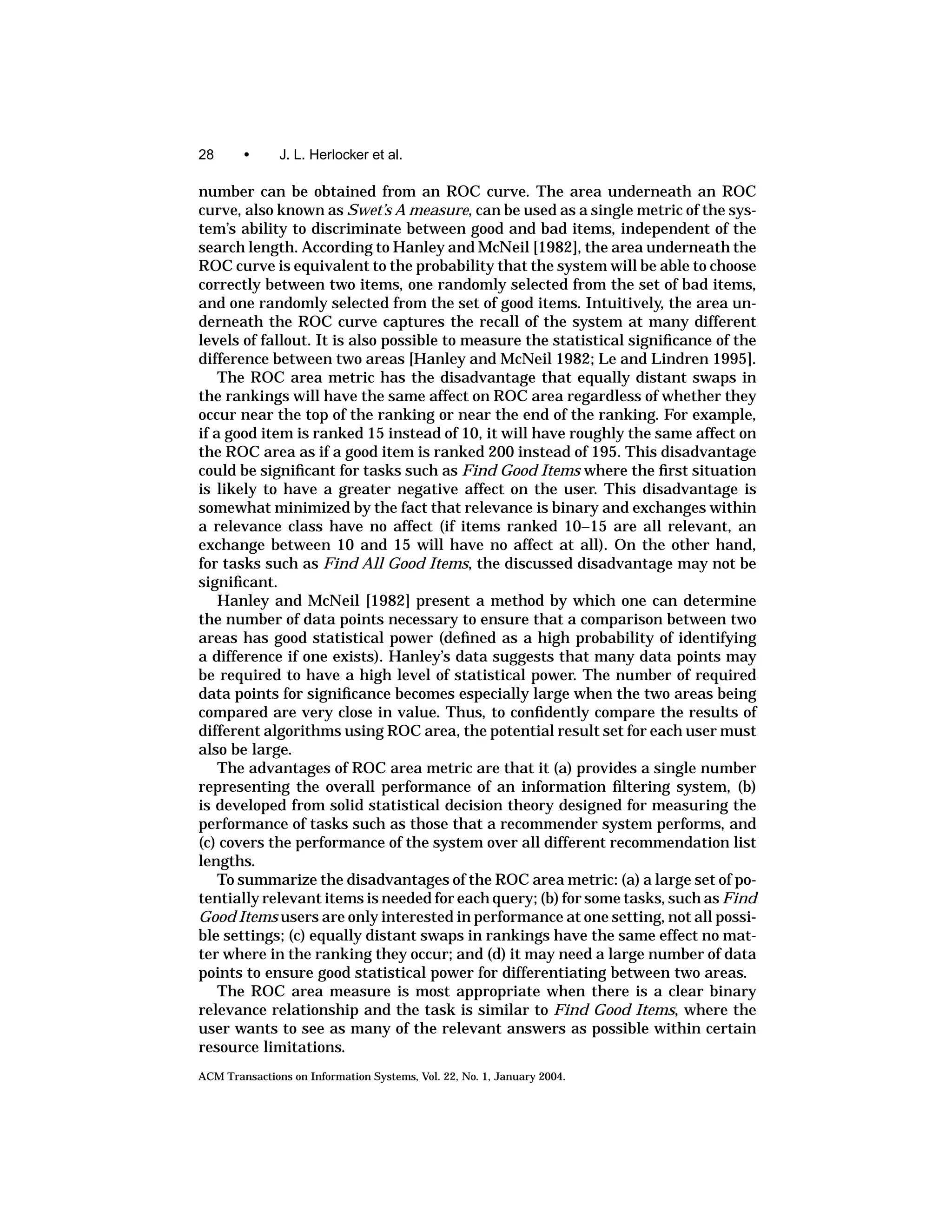28      •      J. L. Herlocker et al.

number can be obtained from an ROC curve. The area underneath an ROC
curve, also known as Swet’s A measure, can be used as a single metric of the sys-
tem’s ability to discriminate between good and bad items, independent of the
search length. According to Hanley and McNeil [1982], the area underneath the
ROC curve is equivalent to the probability that the system will be able to choose
correctly between two items, one randomly selected from the set of bad items,
and one randomly selected from the set of good items. Intuitively, the area un-
derneath the ROC curve captures the recall of the system at many different
levels of fallout. It is also possible to measure the statistical signiﬁcance of the
difference between two areas [Hanley and McNeil 1982; Le and Lindren 1995].
    The ROC area metric has the disadvantage that equally distant swaps in
the rankings will have the same affect on ROC area regardless of whether they
occur near the top of the ranking or near the end of the ranking. For example,
if a good item is ranked 15 instead of 10, it will have roughly the same affect on
the ROC area as if a good item is ranked 200 instead of 195. This disadvantage
could be signiﬁcant for tasks such as Find Good Items where the ﬁrst situation
is likely to have a greater negative affect on the user. This disadvantage is
somewhat minimized by the fact that relevance is binary and exchanges within
a relevance class have no affect (if items ranked 10–15 are all relevant, an
exchange between 10 and 15 will have no affect at all). On the other hand,
for tasks such as Find All Good Items, the discussed disadvantage may not be
signiﬁcant.
    Hanley and McNeil [1982] present a method by which one can determine
the number of data points necessary to ensure that a comparison between two
areas has good statistical power (deﬁned as a high probability of identifying
a difference if one exists). Hanley’s data suggests that many data points may
be required to have a high level of statistical power. The number of required
data points for signiﬁcance becomes especially large when the two areas being
compared are very close in value. Thus, to conﬁdently compare the results of
different algorithms using ROC area, the potential result set for each user must
also be large.
    The advantages of ROC area metric are that it (a) provides a single number
representing the overall performance of an information ﬁltering system, (b)
is developed from solid statistical decision theory designed for measuring the
performance of tasks such as those that a recommender system performs, and
(c) covers the performance of the system over all different recommendation list
lengths.
    To summarize the disadvantages of the ROC area metric: (a) a large set of po-
tentially relevant items is needed for each query; (b) for some tasks, such as Find
Good Items users are only interested in performance at one setting, not all possi-
ble settings; (c) equally distant swaps in rankings have the same effect no mat-
ter where in the ranking they occur; and (d) it may need a large number of data
points to ensure good statistical power for differentiating between two areas.
    The ROC area measure is most appropriate when there is a clear binary
relevance relationship and the task is similar to Find Good Items, where the
user wants to see as many of the relevant answers as possible within certain
resource limitations.
ACM Transactions on Information Systems, Vol. 22, No. 1, January 2004.
 