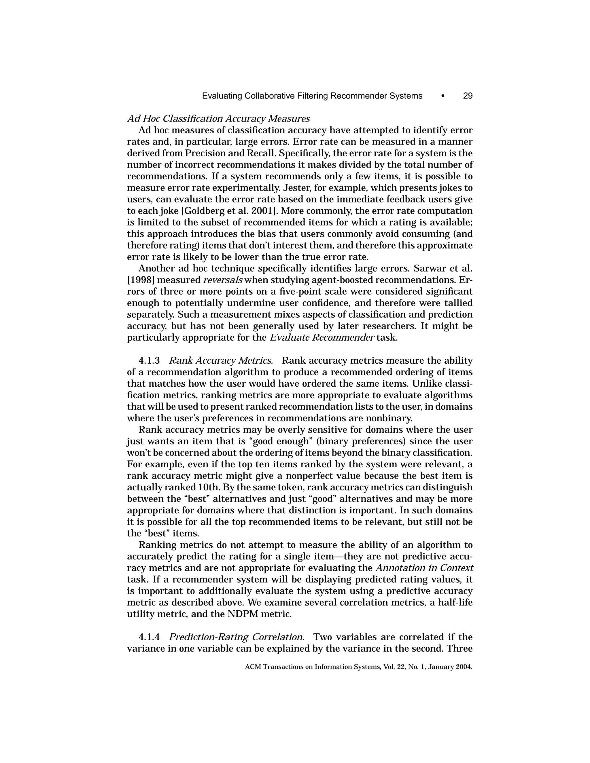 Evaluating Collaborative Filtering Recommender Systems                 •      29

Ad Hoc Classiﬁcation Accuracy Measures
   Ad hoc measures of classiﬁcation accuracy have attempted to identify error
rates and, in particular, large errors. Error rate can be measured in a manner
derived from Precision and Recall. Speciﬁcally, the error rate for a system is the
number of incorrect recommendations it makes divided by the total number of
recommendations. If a system recommends only a few items, it is possible to
measure error rate experimentally. Jester, for example, which presents jokes to
users, can evaluate the error rate based on the immediate feedback users give
to each joke [Goldberg et al. 2001]. More commonly, the error rate computation
is limited to the subset of recommended items for which a rating is available;
this approach introduces the bias that users commonly avoid consuming (and
therefore rating) items that don’t interest them, and therefore this approximate
error rate is likely to be lower than the true error rate.
   Another ad hoc technique speciﬁcally identiﬁes large errors. Sarwar et al.
[1998] measured reversals when studying agent-boosted recommendations. Er-
rors of three or more points on a ﬁve-point scale were considered signiﬁcant
enough to potentially undermine user conﬁdence, and therefore were tallied
separately. Such a measurement mixes aspects of classiﬁcation and prediction
accuracy, but has not been generally used by later researchers. It might be
particularly appropriate for the Evaluate Recommender task.

    4.1.3 Rank Accuracy Metrics. Rank accuracy metrics measure the ability
of a recommendation algorithm to produce a recommended ordering of items
that matches how the user would have ordered the same items. Unlike classi-
ﬁcation metrics, ranking metrics are more appropriate to evaluate algorithms
that will be used to present ranked recommendation lists to the user, in domains
where the user’s preferences in recommendations are nonbinary.
    Rank accuracy metrics may be overly sensitive for domains where the user
just wants an item that is “good enough” (binary preferences) since the user
won’t be concerned about the ordering of items beyond the binary classiﬁcation.
For example, even if the top ten items ranked by the system were relevant, a
rank accuracy metric might give a nonperfect value because the best item is
actually ranked 10th. By the same token, rank accuracy metrics can distinguish
between the “best” alternatives and just “good” alternatives and may be more
appropriate for domains where that distinction is important. In such domains
it is possible for all the top recommended items to be relevant, but still not be
the “best” items.
    Ranking metrics do not attempt to measure the ability of an algorithm to
accurately predict the rating for a single item—they are not predictive accu-
racy metrics and are not appropriate for evaluating the Annotation in Context
task. If a recommender system will be displaying predicted rating values, it
is important to additionally evaluate the system using a predictive accuracy
metric as described above. We examine several correlation metrics, a half-life
utility metric, and the NDPM metric.

  4.1.4 Prediction-Rating Correlation. Two variables are correlated if the
variance in one variable can be explained by the variance in the second. Three
                            ACM Transactions on Information Systems, Vol. 22, No. 1, January 2004.
 