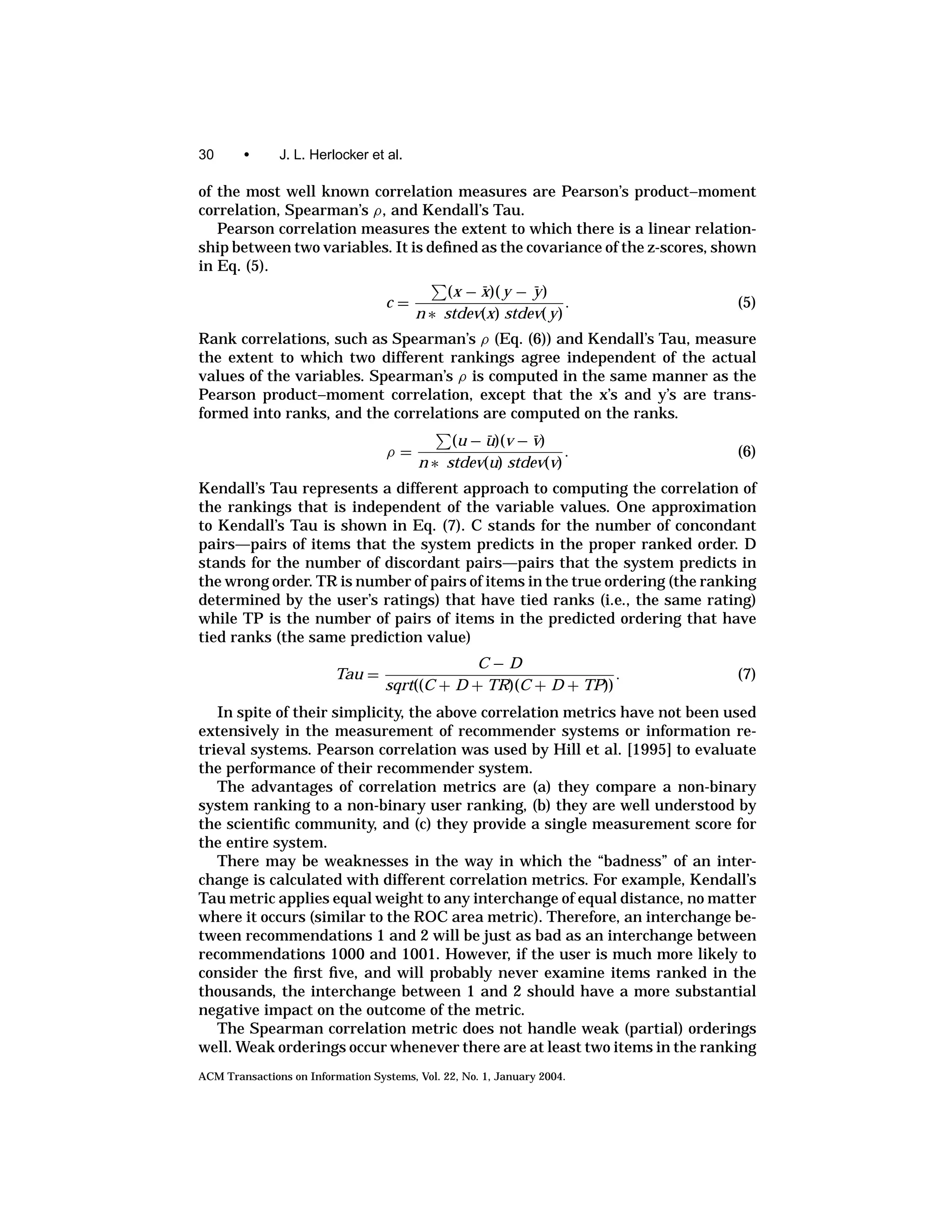30      •      J. L. Herlocker et al.

of the most well known correlation measures are Pearson’s product–moment
correlation, Spearman’s ρ, and Kendall’s Tau.
   Pearson correlation measures the extent to which there is a linear relation-
ship between two variables. It is deﬁned as the covariance of the z-scores, shown
in Eq. (5).
                                             (x − x)( y − y )
                                                  ¯       ¯
                                   c=                           .             (5)
                                         n ∗ stdev(x) stdev( y)
Rank correlations, such as Spearman’s ρ (Eq. (6)) and Kendall’s Tau, measure
the extent to which two different rankings agree independent of the actual
values of the variables. Spearman’s ρ is computed in the same manner as the
Pearson product–moment correlation, except that the x’s and y’s are trans-
formed into ranks, and the correlations are computed on the ranks.
                                              (u − u)(v − v)
                                                   ¯      ¯
                                   ρ=                          .              (6)
                                         n ∗ stdev(u) stdev(v)
Kendall’s Tau represents a different approach to computing the correlation of
the rankings that is independent of the variable values. One approximation
to Kendall’s Tau is shown in Eq. (7). C stands for the number of concondant
pairs—pairs of items that the system predicts in the proper ranked order. D
stands for the number of discordant pairs—pairs that the system predicts in
the wrong order. TR is number of pairs of items in the true ordering (the ranking
determined by the user’s ratings) that have tied ranks (i.e., the same rating)
while TP is the number of pairs of items in the predicted ordering that have
tied ranks (the same prediction value)
                                                C−D
                         Tau =                                    .           (7)
                                   sqrt((C + D + TR)(C + D + TP))
   In spite of their simplicity, the above correlation metrics have not been used
extensively in the measurement of recommender systems or information re-
trieval systems. Pearson correlation was used by Hill et al. [1995] to evaluate
the performance of their recommender system.
   The advantages of correlation metrics are (a) they compare a non-binary
system ranking to a non-binary user ranking, (b) they are well understood by
the scientiﬁc community, and (c) they provide a single measurement score for
the entire system.
   There may be weaknesses in the way in which the “badness” of an inter-
change is calculated with different correlation metrics. For example, Kendall’s
Tau metric applies equal weight to any interchange of equal distance, no matter
where it occurs (similar to the ROC area metric). Therefore, an interchange be-
tween recommendations 1 and 2 will be just as bad as an interchange between
recommendations 1000 and 1001. However, if the user is much more likely to
consider the ﬁrst ﬁve, and will probably never examine items ranked in the
thousands, the interchange between 1 and 2 should have a more substantial
negative impact on the outcome of the metric.
   The Spearman correlation metric does not handle weak (partial) orderings
well. Weak orderings occur whenever there are at least two items in the ranking
ACM Transactions on Information Systems, Vol. 22, No. 1, January 2004.
 