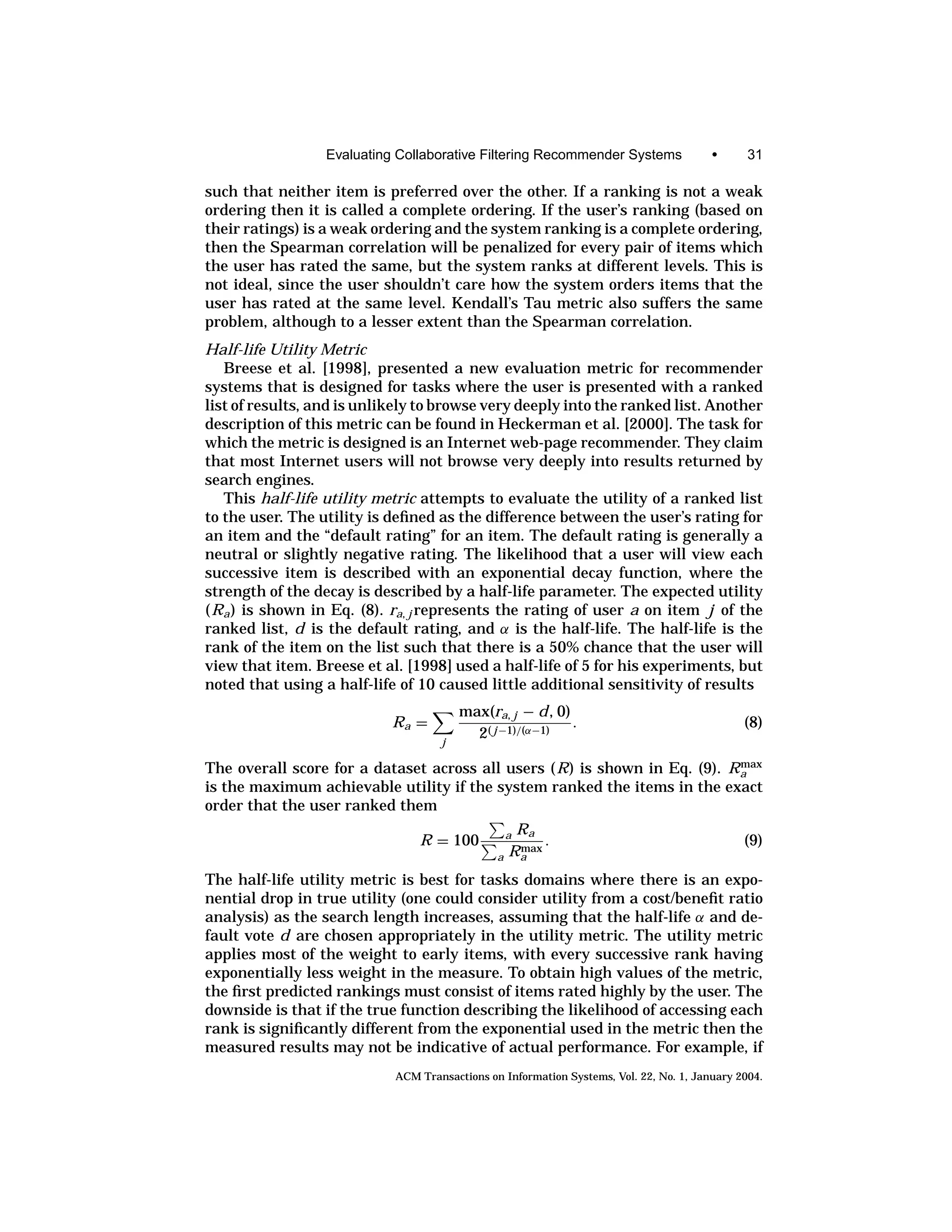 Evaluating Collaborative Filtering Recommender Systems                •      31

such that neither item is preferred over the other. If a ranking is not a weak
ordering then it is called a complete ordering. If the user’s ranking (based on
their ratings) is a weak ordering and the system ranking is a complete ordering,
then the Spearman correlation will be penalized for every pair of items which
the user has rated the same, but the system ranks at different levels. This is
not ideal, since the user shouldn’t care how the system orders items that the
user has rated at the same level. Kendall’s Tau metric also suffers the same
problem, although to a lesser extent than the Spearman correlation.
Half-life Utility Metric
   Breese et al. [1998], presented a new evaluation metric for recommender
systems that is designed for tasks where the user is presented with a ranked
list of results, and is unlikely to browse very deeply into the ranked list. Another
description of this metric can be found in Heckerman et al. [2000]. The task for
which the metric is designed is an Internet web-page recommender. They claim
that most Internet users will not browse very deeply into results returned by
search engines.
   This half-life utility metric attempts to evaluate the utility of a ranked list
to the user. The utility is deﬁned as the difference between the user’s rating for
an item and the “default rating” for an item. The default rating is generally a
neutral or slightly negative rating. The likelihood that a user will view each
successive item is described with an exponential decay function, where the
strength of the decay is described by a half-life parameter. The expected utility
(Ra ) is shown in Eq. (8). ra, j represents the rating of user a on item j of the
ranked list, d is the default rating, and α is the half-life. The half-life is the
rank of the item on the list such that there is a 50% chance that the user will
view that item. Breese et al. [1998] used a half-life of 5 for his experiments, but
noted that using a half-life of 10 caused little additional sensitivity of results
                                        max(ra, j − d , 0)
                            Ra =                           .                                  (8)
                                    j
                                          2( j −1)/(α−1)
                                                                           max
The overall score for a dataset across all users (R) is shown in Eq. (9). Ra
is the maximum achievable utility if the system ranked the items in the exact
order that the user ranked them
                                                    Ra
                                R = 100            a
                                                    max
                                                        .                                     (9)
                                               a   Ra
The half-life utility metric is best for tasks domains where there is an expo-
nential drop in true utility (one could consider utility from a cost/beneﬁt ratio
analysis) as the search length increases, assuming that the half-life α and de-
fault vote d are chosen appropriately in the utility metric. The utility metric
applies most of the weight to early items, with every successive rank having
exponentially less weight in the measure. To obtain high values of the metric,
the ﬁrst predicted rankings must consist of items rated highly by the user. The
downside is that if the true function describing the likelihood of accessing each
rank is signiﬁcantly different from the exponential used in the metric then the
measured results may not be indicative of actual performance. For example, if
                            ACM Transactions on Information Systems, Vol. 22, No. 1, January 2004.
 