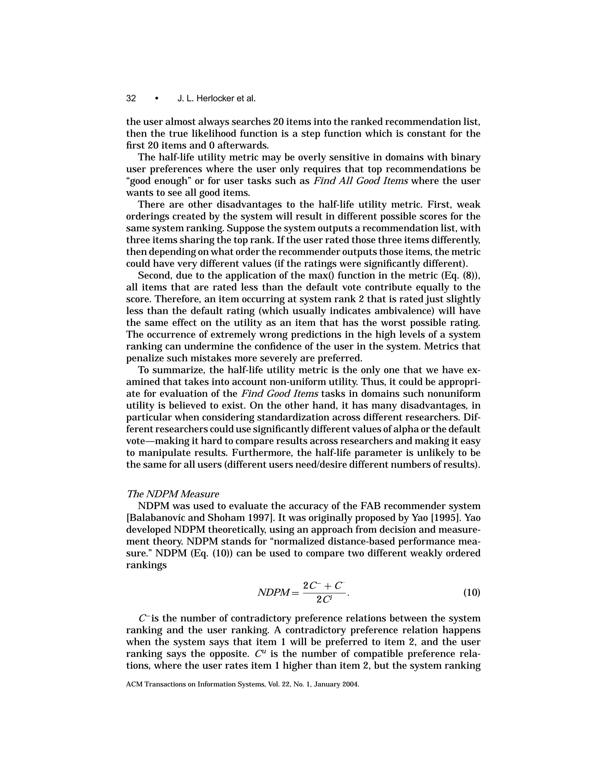 32      •      J. L. Herlocker et al.

the user almost always searches 20 items into the ranked recommendation list,
then the true likelihood function is a step function which is constant for the
ﬁrst 20 items and 0 afterwards.
   The half-life utility metric may be overly sensitive in domains with binary
user preferences where the user only requires that top recommendations be
“good enough” or for user tasks such as Find All Good Items where the user
wants to see all good items.
   There are other disadvantages to the half-life utility metric. First, weak
orderings created by the system will result in different possible scores for the
same system ranking. Suppose the system outputs a recommendation list, with
three items sharing the top rank. If the user rated those three items differently,
then depending on what order the recommender outputs those items, the metric
could have very different values (if the ratings were signiﬁcantly different).
   Second, due to the application of the max() function in the metric (Eq. (8)),
all items that are rated less than the default vote contribute equally to the
score. Therefore, an item occurring at system rank 2 that is rated just slightly
less than the default rating (which usually indicates ambivalence) will have
the same effect on the utility as an item that has the worst possible rating.
The occurrence of extremely wrong predictions in the high levels of a system
ranking can undermine the conﬁdence of the user in the system. Metrics that
penalize such mistakes more severely are preferred.
   To summarize, the half-life utility metric is the only one that we have ex-
amined that takes into account non-uniform utility. Thus, it could be appropri-
ate for evaluation of the Find Good Items tasks in domains such nonuniform
utility is believed to exist. On the other hand, it has many disadvantages, in
particular when considering standardization across different researchers. Dif-
ferent researchers could use signiﬁcantly different values of alpha or the default
vote—making it hard to compare results across researchers and making it easy
to manipulate results. Furthermore, the half-life parameter is unlikely to be
the same for all users (different users need/desire different numbers of results).


The NDPM Measure
  NDPM was used to evaluate the accuracy of the FAB recommender system
[Balabanov´c and Shoham 1997]. It was originally proposed by Yao [1995]. Yao
          ı
developed NDPM theoretically, using an approach from decision and measure-
ment theory. NDPM stands for “normalized distance-based performance mea-
sure.” NDPM (Eq. (10)) can be used to compare two different weakly ordered
rankings
                                                                ..
                                                     2C − + C
                                        NDPM =                .              (10)
                                                        2Ci
   C − is the number of contradictory preference relations between the system
ranking and the user ranking. A contradictory preference relation happens
when the system says that item 1 will be preferred to item 2, and the user
ranking says the opposite. C u is the number of compatible preference rela-
tions, where the user rates item 1 higher than item 2, but the system ranking
ACM Transactions on Information Systems, Vol. 22, No. 1, January 2004.
 