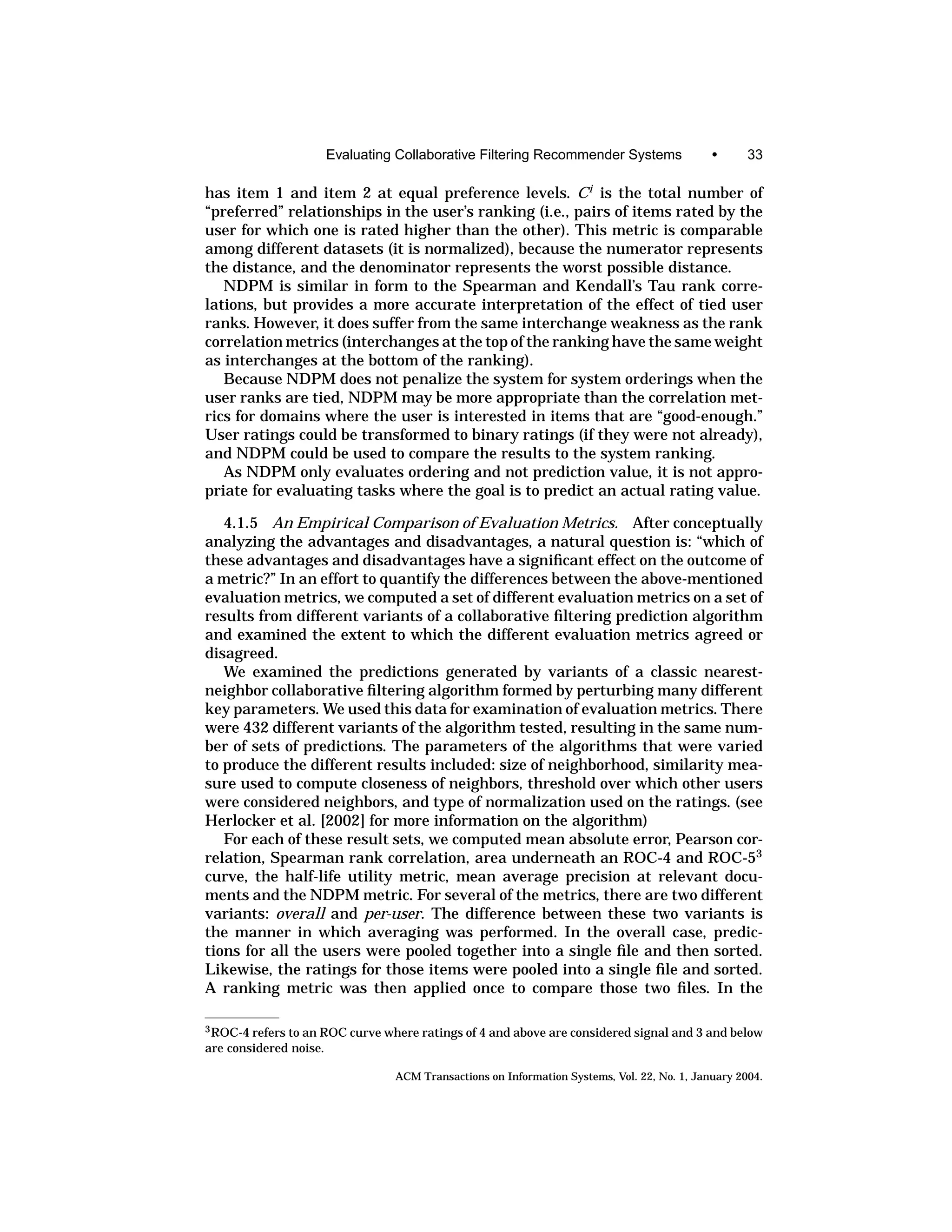 Evaluating Collaborative Filtering Recommender Systems                  •      33

has item 1 and item 2 at equal preference levels. Ci is the total number of
“preferred” relationships in the user’s ranking (i.e., pairs of items rated by the
user for which one is rated higher than the other). This metric is comparable
among different datasets (it is normalized), because the numerator represents
the distance, and the denominator represents the worst possible distance.
   NDPM is similar in form to the Spearman and Kendall’s Tau rank corre-
lations, but provides a more accurate interpretation of the effect of tied user
ranks. However, it does suffer from the same interchange weakness as the rank
correlation metrics (interchanges at the top of the ranking have the same weight
as interchanges at the bottom of the ranking).
   Because NDPM does not penalize the system for system orderings when the
user ranks are tied, NDPM may be more appropriate than the correlation met-
rics for domains where the user is interested in items that are “good-enough.”
User ratings could be transformed to binary ratings (if they were not already),
and NDPM could be used to compare the results to the system ranking.
   As NDPM only evaluates ordering and not prediction value, it is not appro-
priate for evaluating tasks where the goal is to predict an actual rating value.

   4.1.5 An Empirical Comparison of Evaluation Metrics. After conceptually
analyzing the advantages and disadvantages, a natural question is: “which of
these advantages and disadvantages have a signiﬁcant effect on the outcome of
a metric?” In an effort to quantify the differences between the above-mentioned
evaluation metrics, we computed a set of different evaluation metrics on a set of
results from different variants of a collaborative ﬁltering prediction algorithm
and examined the extent to which the different evaluation metrics agreed or
disagreed.
   We examined the predictions generated by variants of a classic nearest-
neighbor collaborative ﬁltering algorithm formed by perturbing many different
key parameters. We used this data for examination of evaluation metrics. There
were 432 different variants of the algorithm tested, resulting in the same num-
ber of sets of predictions. The parameters of the algorithms that were varied
to produce the different results included: size of neighborhood, similarity mea-
sure used to compute closeness of neighbors, threshold over which other users
were considered neighbors, and type of normalization used on the ratings. (see
Herlocker et al. [2002] for more information on the algorithm)
   For each of these result sets, we computed mean absolute error, Pearson cor-
relation, Spearman rank correlation, area underneath an ROC-4 and ROC-53
curve, the half-life utility metric, mean average precision at relevant docu-
ments and the NDPM metric. For several of the metrics, there are two different
variants: overall and per-user. The difference between these two variants is
the manner in which averaging was performed. In the overall case, predic-
tions for all the users were pooled together into a single ﬁle and then sorted.
Likewise, the ratings for those items were pooled into a single ﬁle and sorted.
A ranking metric was then applied once to compare those two ﬁles. In the

3 ROC-4 refers to an ROC curve where ratings of 4 and above are considered signal and 3 and below
are considered noise.

                                 ACM Transactions on Information Systems, Vol. 22, No. 1, January 2004.
 