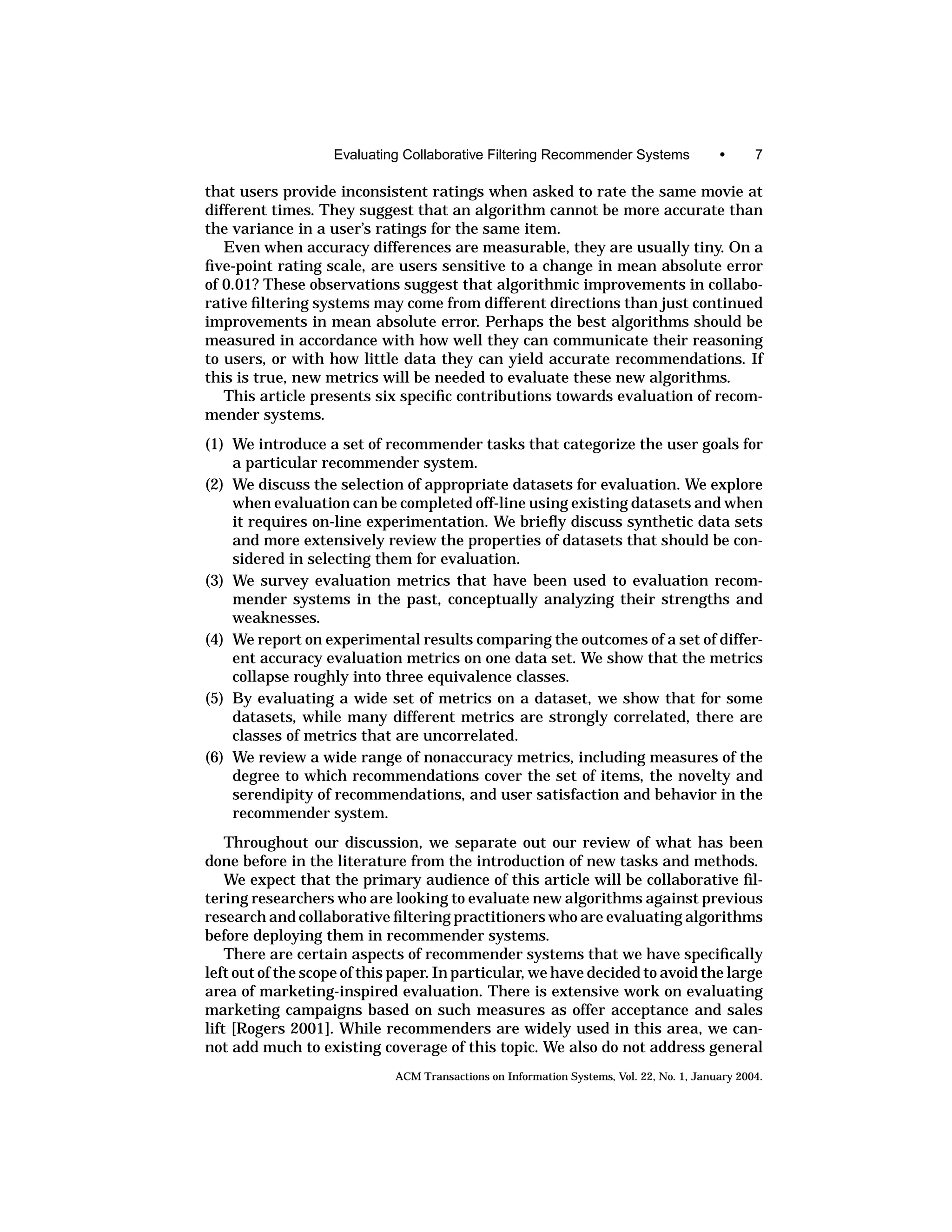 Evaluating Collaborative Filtering Recommender Systems                 •      7

that users provide inconsistent ratings when asked to rate the same movie at
different times. They suggest that an algorithm cannot be more accurate than
the variance in a user’s ratings for the same item.
   Even when accuracy differences are measurable, they are usually tiny. On a
ﬁve-point rating scale, are users sensitive to a change in mean absolute error
of 0.01? These observations suggest that algorithmic improvements in collabo-
rative ﬁltering systems may come from different directions than just continued
improvements in mean absolute error. Perhaps the best algorithms should be
measured in accordance with how well they can communicate their reasoning
to users, or with how little data they can yield accurate recommendations. If
this is true, new metrics will be needed to evaluate these new algorithms.
   This article presents six speciﬁc contributions towards evaluation of recom-
mender systems.
(1) We introduce a set of recommender tasks that categorize the user goals for
    a particular recommender system.
(2) We discuss the selection of appropriate datasets for evaluation. We explore
    when evaluation can be completed off-line using existing datasets and when
    it requires on-line experimentation. We brieﬂy discuss synthetic data sets
    and more extensively review the properties of datasets that should be con-
    sidered in selecting them for evaluation.
(3) We survey evaluation metrics that have been used to evaluation recom-
    mender systems in the past, conceptually analyzing their strengths and
    weaknesses.
(4) We report on experimental results comparing the outcomes of a set of differ-
    ent accuracy evaluation metrics on one data set. We show that the metrics
    collapse roughly into three equivalence classes.
(5) By evaluating a wide set of metrics on a dataset, we show that for some
    datasets, while many different metrics are strongly correlated, there are
    classes of metrics that are uncorrelated.
(6) We review a wide range of nonaccuracy metrics, including measures of the
    degree to which recommendations cover the set of items, the novelty and
    serendipity of recommendations, and user satisfaction and behavior in the
    recommender system.
    Throughout our discussion, we separate out our review of what has been
done before in the literature from the introduction of new tasks and methods.
    We expect that the primary audience of this article will be collaborative ﬁl-
tering researchers who are looking to evaluate new algorithms against previous
research and collaborative ﬁltering practitioners who are evaluating algorithms
before deploying them in recommender systems.
    There are certain aspects of recommender systems that we have speciﬁcally
left out of the scope of this paper. In particular, we have decided to avoid the large
area of marketing-inspired evaluation. There is extensive work on evaluating
marketing campaigns based on such measures as offer acceptance and sales
lift [Rogers 2001]. While recommenders are widely used in this area, we can-
not add much to existing coverage of this topic. We also do not address general
                             ACM Transactions on Information Systems, Vol. 22, No. 1, January 2004.
 