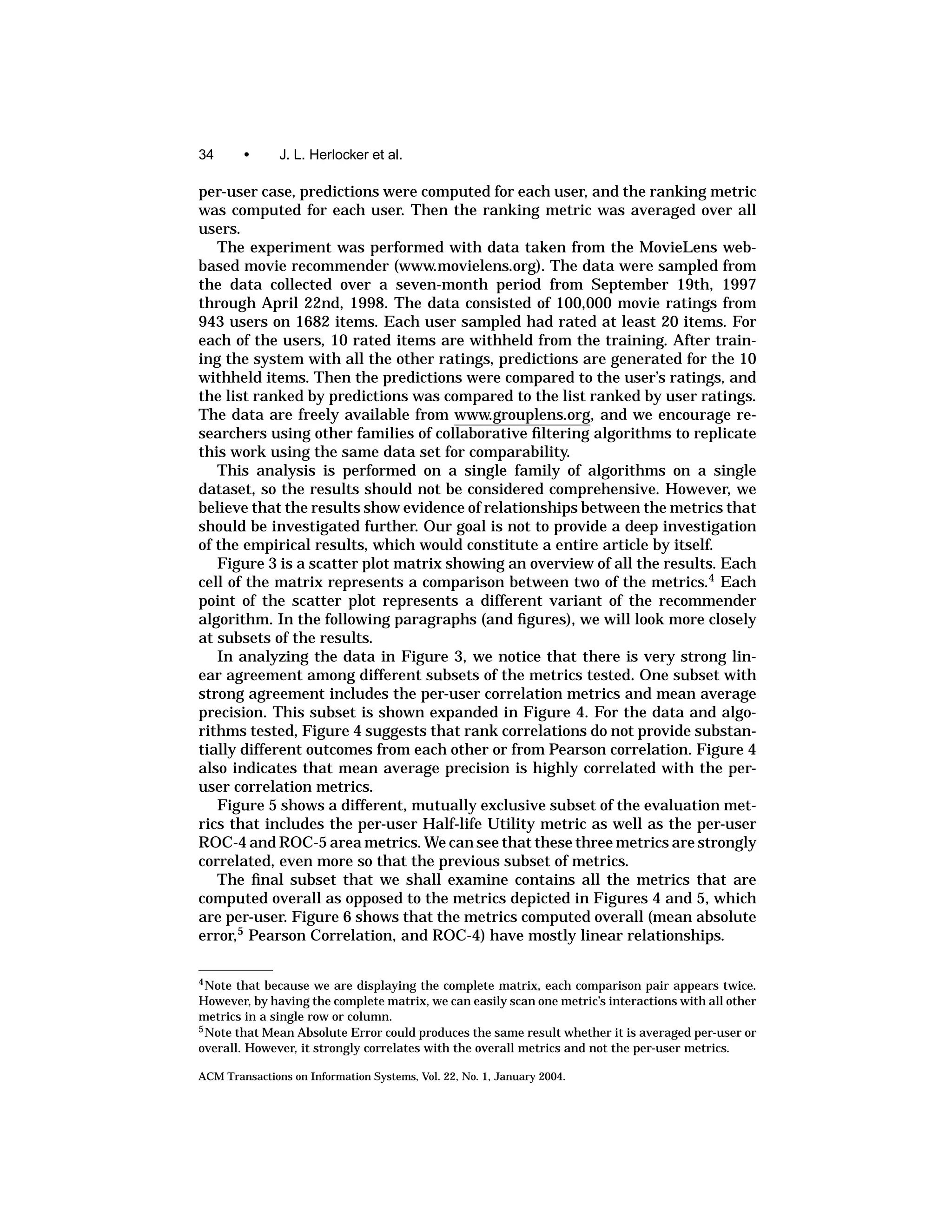 34       •     J. L. Herlocker et al.

per-user case, predictions were computed for each user, and the ranking metric
was computed for each user. Then the ranking metric was averaged over all
users.
   The experiment was performed with data taken from the MovieLens web-
based movie recommender (www.movielens.org). The data were sampled from
the data collected over a seven-month period from September 19th, 1997
through April 22nd, 1998. The data consisted of 100,000 movie ratings from
943 users on 1682 items. Each user sampled had rated at least 20 items. For
each of the users, 10 rated items are withheld from the training. After train-
ing the system with all the other ratings, predictions are generated for the 10
withheld items. Then the predictions were compared to the user’s ratings, and
the list ranked by predictions was compared to the list ranked by user ratings.
The data are freely available from www.grouplens.org, and we encourage re-
searchers using other families of collaborative ﬁltering algorithms to replicate
this work using the same data set for comparability.
   This analysis is performed on a single family of algorithms on a single
dataset, so the results should not be considered comprehensive. However, we
believe that the results show evidence of relationships between the metrics that
should be investigated further. Our goal is not to provide a deep investigation
of the empirical results, which would constitute a entire article by itself.
   Figure 3 is a scatter plot matrix showing an overview of all the results. Each
cell of the matrix represents a comparison between two of the metrics.4 Each
point of the scatter plot represents a different variant of the recommender
algorithm. In the following paragraphs (and ﬁgures), we will look more closely
at subsets of the results.
   In analyzing the data in Figure 3, we notice that there is very strong lin-
ear agreement among different subsets of the metrics tested. One subset with
strong agreement includes the per-user correlation metrics and mean average
precision. This subset is shown expanded in Figure 4. For the data and algo-
rithms tested, Figure 4 suggests that rank correlations do not provide substan-
tially different outcomes from each other or from Pearson correlation. Figure 4
also indicates that mean average precision is highly correlated with the per-
user correlation metrics.
   Figure 5 shows a different, mutually exclusive subset of the evaluation met-
rics that includes the per-user Half-life Utility metric as well as the per-user
ROC-4 and ROC-5 area metrics. We can see that these three metrics are strongly
correlated, even more so that the previous subset of metrics.
   The ﬁnal subset that we shall examine contains all the metrics that are
computed overall as opposed to the metrics depicted in Figures 4 and 5, which
are per-user. Figure 6 shows that the metrics computed overall (mean absolute
error,5 Pearson Correlation, and ROC-4) have mostly linear relationships.

4 Note that because we are displaying the complete matrix, each comparison pair appears twice.
However, by having the complete matrix, we can easily scan one metric’s interactions with all other
metrics in a single row or column.
5 Note that Mean Absolute Error could produces the same result whether it is averaged per-user or

overall. However, it strongly correlates with the overall metrics and not the per-user metrics.

ACM Transactions on Information Systems, Vol. 22, No. 1, January 2004.
 