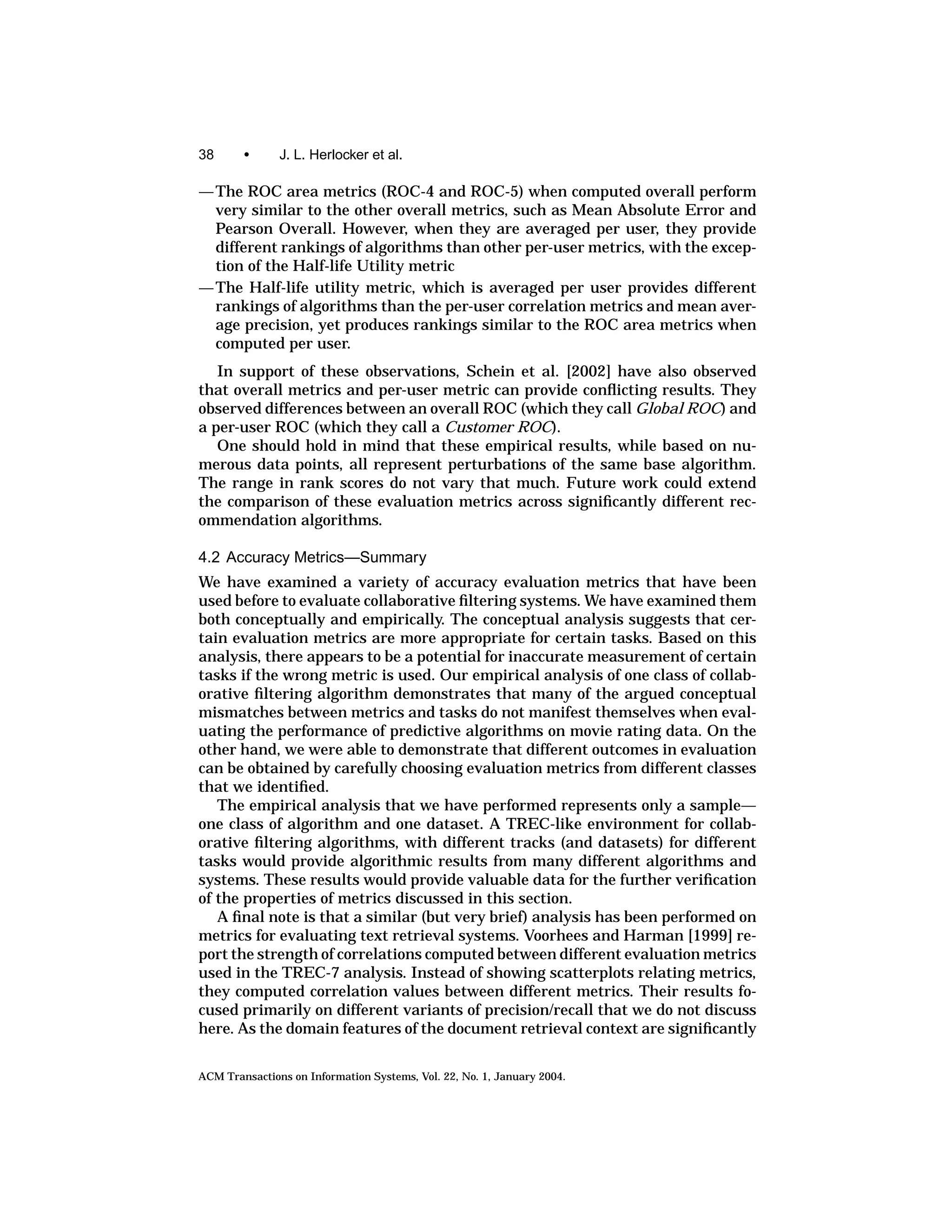 38      •      J. L. Herlocker et al.

— The ROC area metrics (ROC-4 and ROC-5) when computed overall perform
  very similar to the other overall metrics, such as Mean Absolute Error and
  Pearson Overall. However, when they are averaged per user, they provide
  different rankings of algorithms than other per-user metrics, with the excep-
  tion of the Half-life Utility metric
— The Half-life utility metric, which is averaged per user provides different
  rankings of algorithms than the per-user correlation metrics and mean aver-
  age precision, yet produces rankings similar to the ROC area metrics when
  computed per user.
   In support of these observations, Schein et al. [2002] have also observed
that overall metrics and per-user metric can provide conﬂicting results. They
observed differences between an overall ROC (which they call Global ROC) and
a per-user ROC (which they call a Customer ROC).
   One should hold in mind that these empirical results, while based on nu-
merous data points, all represent perturbations of the same base algorithm.
The range in rank scores do not vary that much. Future work could extend
the comparison of these evaluation metrics across signiﬁcantly different rec-
ommendation algorithms.

4.2 Accuracy Metrics—Summary
We have examined a variety of accuracy evaluation metrics that have been
used before to evaluate collaborative ﬁltering systems. We have examined them
both conceptually and empirically. The conceptual analysis suggests that cer-
tain evaluation metrics are more appropriate for certain tasks. Based on this
analysis, there appears to be a potential for inaccurate measurement of certain
tasks if the wrong metric is used. Our empirical analysis of one class of collab-
orative ﬁltering algorithm demonstrates that many of the argued conceptual
mismatches between metrics and tasks do not manifest themselves when eval-
uating the performance of predictive algorithms on movie rating data. On the
other hand, we were able to demonstrate that different outcomes in evaluation
can be obtained by carefully choosing evaluation metrics from different classes
that we identiﬁed.
   The empirical analysis that we have performed represents only a sample—
one class of algorithm and one dataset. A TREC-like environment for collab-
orative ﬁltering algorithms, with different tracks (and datasets) for different
tasks would provide algorithmic results from many different algorithms and
systems. These results would provide valuable data for the further veriﬁcation
of the properties of metrics discussed in this section.
   A ﬁnal note is that a similar (but very brief) analysis has been performed on
metrics for evaluating text retrieval systems. Voorhees and Harman [1999] re-
port the strength of correlations computed between different evaluation metrics
used in the TREC-7 analysis. Instead of showing scatterplots relating metrics,
they computed correlation values between different metrics. Their results fo-
cused primarily on different variants of precision/recall that we do not discuss
here. As the domain features of the document retrieval context are signiﬁcantly


ACM Transactions on Information Systems, Vol. 22, No. 1, January 2004.
 