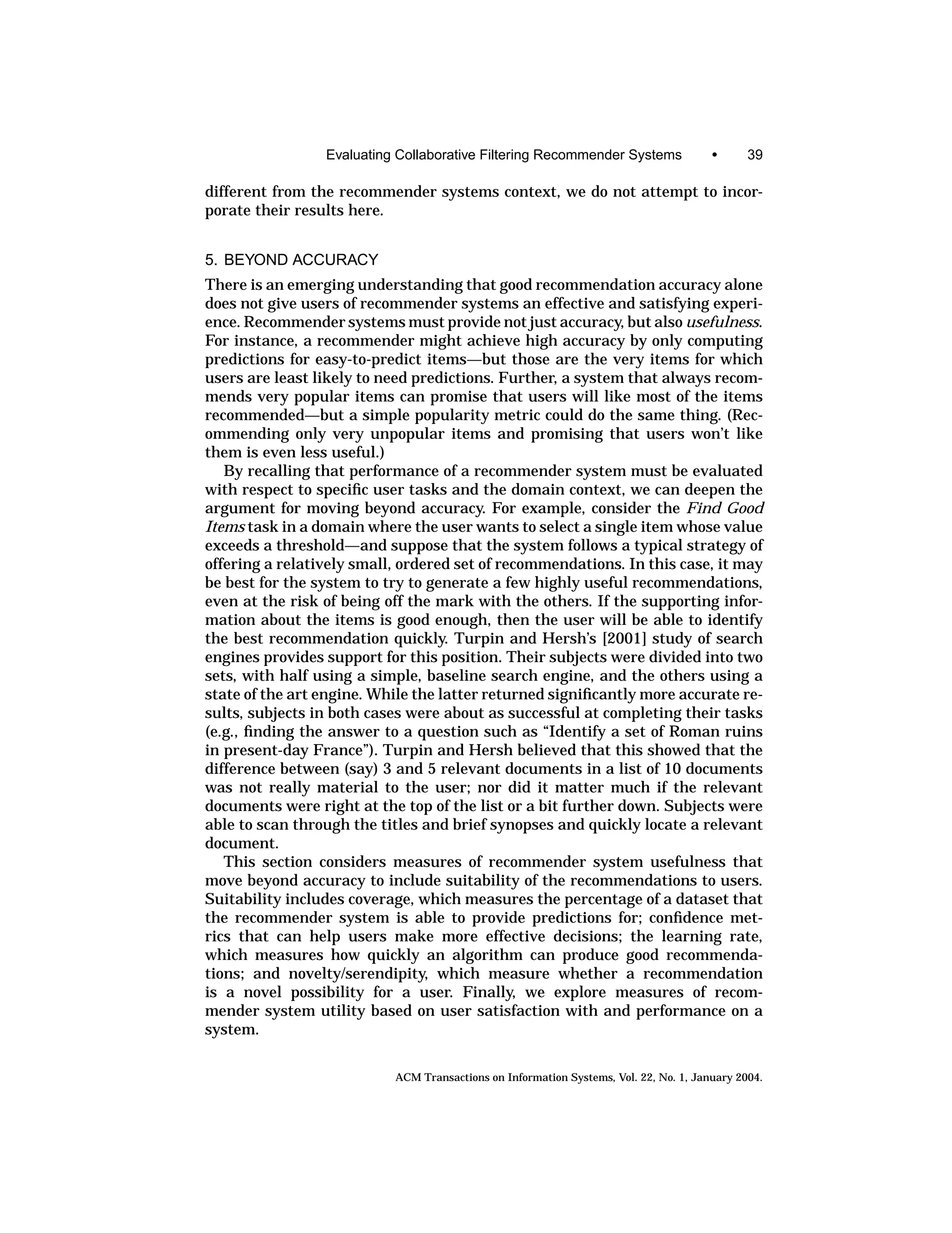 Evaluating Collaborative Filtering Recommender Systems                •      39

different from the recommender systems context, we do not attempt to incor-
porate their results here.


5. BEYOND ACCURACY
There is an emerging understanding that good recommendation accuracy alone
does not give users of recommender systems an effective and satisfying experi-
ence. Recommender systems must provide not just accuracy, but also usefulness.
For instance, a recommender might achieve high accuracy by only computing
predictions for easy-to-predict items—but those are the very items for which
users are least likely to need predictions. Further, a system that always recom-
mends very popular items can promise that users will like most of the items
recommended—but a simple popularity metric could do the same thing. (Rec-
ommending only very unpopular items and promising that users won’t like
them is even less useful.)
   By recalling that performance of a recommender system must be evaluated
with respect to speciﬁc user tasks and the domain context, we can deepen the
argument for moving beyond accuracy. For example, consider the Find Good
Items task in a domain where the user wants to select a single item whose value
exceeds a threshold—and suppose that the system follows a typical strategy of
offering a relatively small, ordered set of recommendations. In this case, it may
be best for the system to try to generate a few highly useful recommendations,
even at the risk of being off the mark with the others. If the supporting infor-
mation about the items is good enough, then the user will be able to identify
the best recommendation quickly. Turpin and Hersh’s [2001] study of search
engines provides support for this position. Their subjects were divided into two
sets, with half using a simple, baseline search engine, and the others using a
state of the art engine. While the latter returned signiﬁcantly more accurate re-
sults, subjects in both cases were about as successful at completing their tasks
(e.g., ﬁnding the answer to a question such as “Identify a set of Roman ruins
in present-day France”). Turpin and Hersh believed that this showed that the
difference between (say) 3 and 5 relevant documents in a list of 10 documents
was not really material to the user; nor did it matter much if the relevant
documents were right at the top of the list or a bit further down. Subjects were
able to scan through the titles and brief synopses and quickly locate a relevant
document.
   This section considers measures of recommender system usefulness that
move beyond accuracy to include suitability of the recommendations to users.
Suitability includes coverage, which measures the percentage of a dataset that
the recommender system is able to provide predictions for; conﬁdence met-
rics that can help users make more effective decisions; the learning rate,
which measures how quickly an algorithm can produce good recommenda-
tions; and novelty/serendipity, which measure whether a recommendation
is a novel possibility for a user. Finally, we explore measures of recom-
mender system utility based on user satisfaction with and performance on a
system.


                           ACM Transactions on Information Systems, Vol. 22, No. 1, January 2004.
 