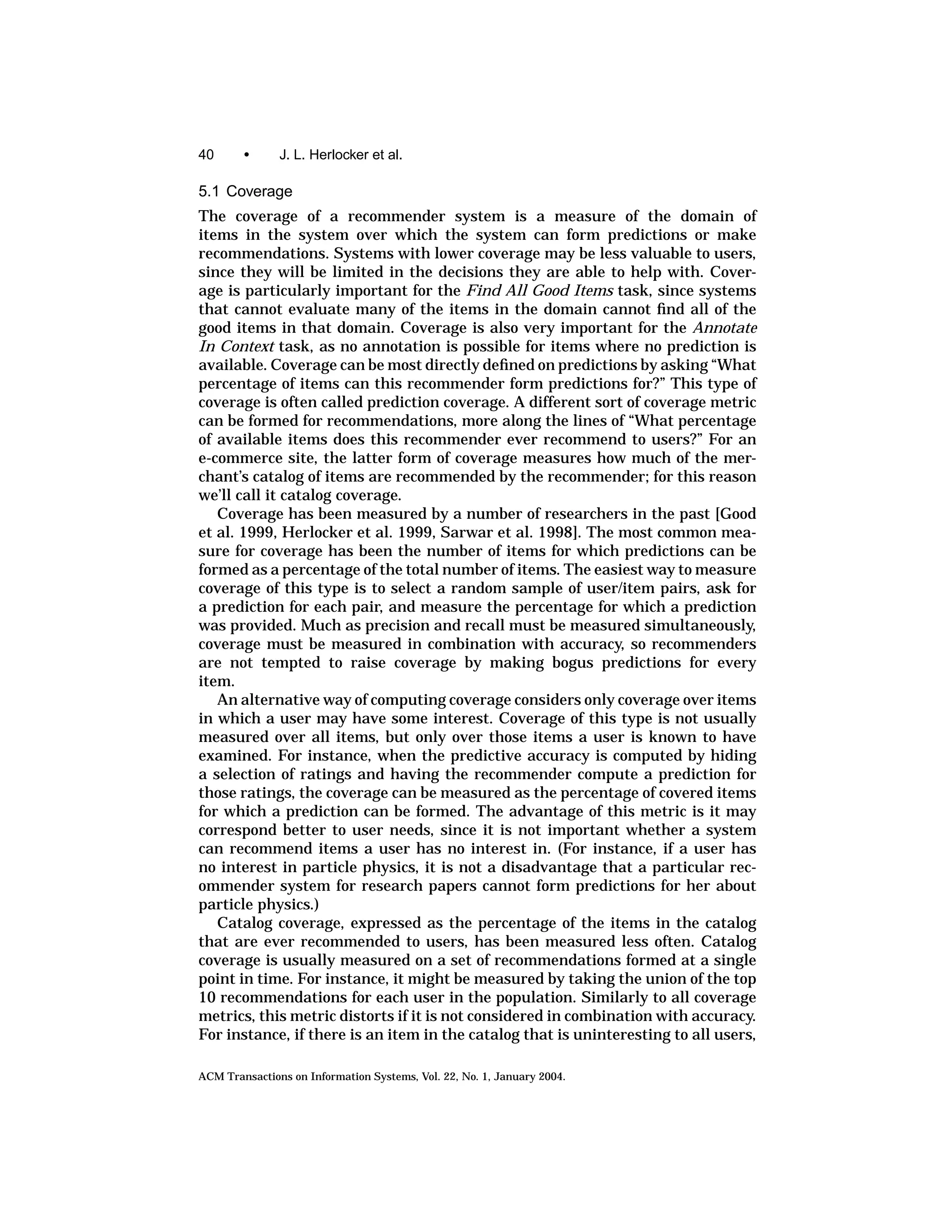 40      •      J. L. Herlocker et al.

5.1 Coverage
The coverage of a recommender system is a measure of the domain of
items in the system over which the system can form predictions or make
recommendations. Systems with lower coverage may be less valuable to users,
since they will be limited in the decisions they are able to help with. Cover-
age is particularly important for the Find All Good Items task, since systems
that cannot evaluate many of the items in the domain cannot ﬁnd all of the
good items in that domain. Coverage is also very important for the Annotate
In Context task, as no annotation is possible for items where no prediction is
available. Coverage can be most directly deﬁned on predictions by asking “What
percentage of items can this recommender form predictions for?” This type of
coverage is often called prediction coverage. A different sort of coverage metric
can be formed for recommendations, more along the lines of “What percentage
of available items does this recommender ever recommend to users?” For an
e-commerce site, the latter form of coverage measures how much of the mer-
chant’s catalog of items are recommended by the recommender; for this reason
we’ll call it catalog coverage.
   Coverage has been measured by a number of researchers in the past [Good
et al. 1999, Herlocker et al. 1999, Sarwar et al. 1998]. The most common mea-
sure for coverage has been the number of items for which predictions can be
formed as a percentage of the total number of items. The easiest way to measure
coverage of this type is to select a random sample of user/item pairs, ask for
a prediction for each pair, and measure the percentage for which a prediction
was provided. Much as precision and recall must be measured simultaneously,
coverage must be measured in combination with accuracy, so recommenders
are not tempted to raise coverage by making bogus predictions for every
item.
   An alternative way of computing coverage considers only coverage over items
in which a user may have some interest. Coverage of this type is not usually
measured over all items, but only over those items a user is known to have
examined. For instance, when the predictive accuracy is computed by hiding
a selection of ratings and having the recommender compute a prediction for
those ratings, the coverage can be measured as the percentage of covered items
for which a prediction can be formed. The advantage of this metric is it may
correspond better to user needs, since it is not important whether a system
can recommend items a user has no interest in. (For instance, if a user has
no interest in particle physics, it is not a disadvantage that a particular rec-
ommender system for research papers cannot form predictions for her about
particle physics.)
   Catalog coverage, expressed as the percentage of the items in the catalog
that are ever recommended to users, has been measured less often. Catalog
coverage is usually measured on a set of recommendations formed at a single
point in time. For instance, it might be measured by taking the union of the top
10 recommendations for each user in the population. Similarly to all coverage
metrics, this metric distorts if it is not considered in combination with accuracy.
For instance, if there is an item in the catalog that is uninteresting to all users,

ACM Transactions on Information Systems, Vol. 22, No. 1, January 2004.
 