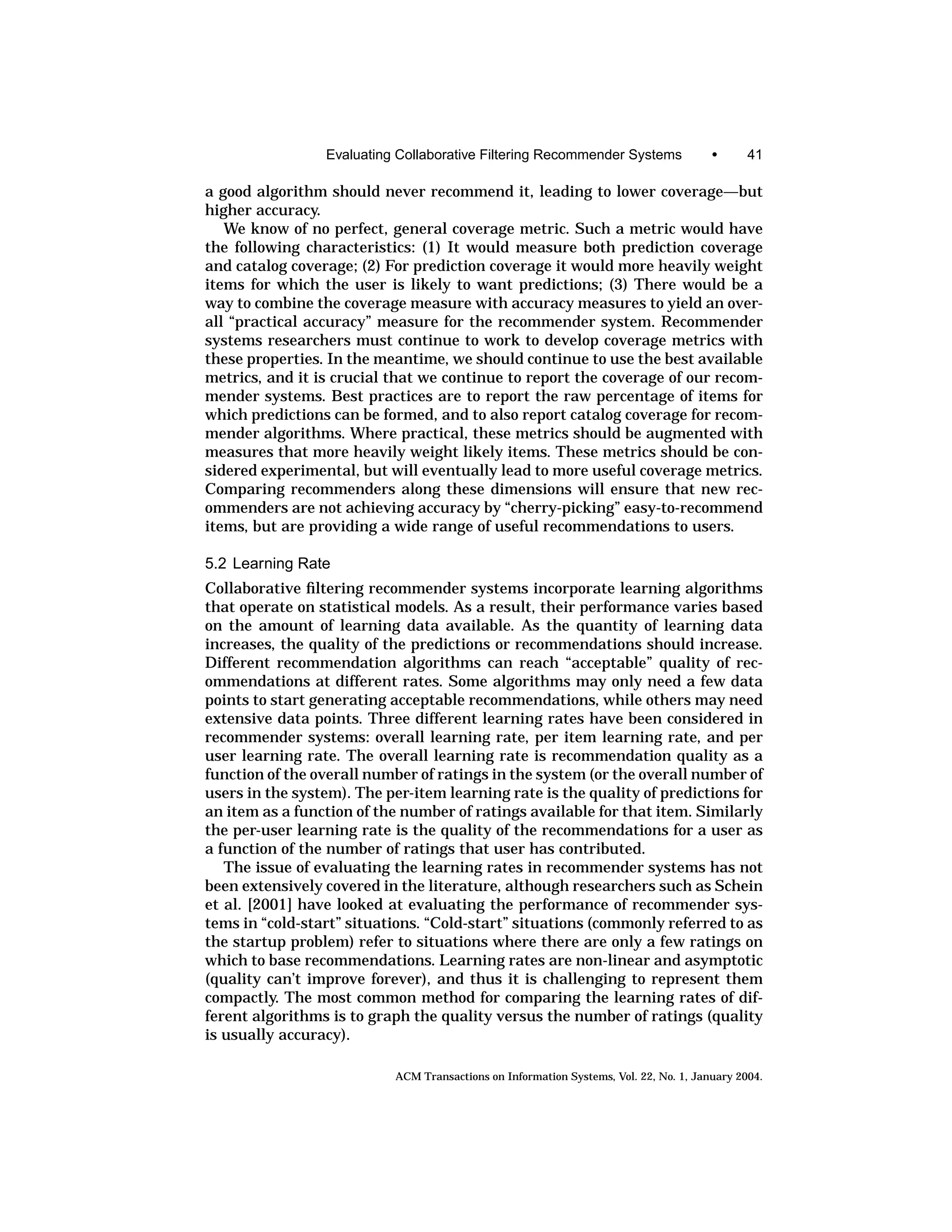 Evaluating Collaborative Filtering Recommender Systems                 •      41

a good algorithm should never recommend it, leading to lower coverage—but
higher accuracy.
   We know of no perfect, general coverage metric. Such a metric would have
the following characteristics: (1) It would measure both prediction coverage
and catalog coverage; (2) For prediction coverage it would more heavily weight
items for which the user is likely to want predictions; (3) There would be a
way to combine the coverage measure with accuracy measures to yield an over-
all “practical accuracy” measure for the recommender system. Recommender
systems researchers must continue to work to develop coverage metrics with
these properties. In the meantime, we should continue to use the best available
metrics, and it is crucial that we continue to report the coverage of our recom-
mender systems. Best practices are to report the raw percentage of items for
which predictions can be formed, and to also report catalog coverage for recom-
mender algorithms. Where practical, these metrics should be augmented with
measures that more heavily weight likely items. These metrics should be con-
sidered experimental, but will eventually lead to more useful coverage metrics.
Comparing recommenders along these dimensions will ensure that new rec-
ommenders are not achieving accuracy by “cherry-picking” easy-to-recommend
items, but are providing a wide range of useful recommendations to users.

5.2 Learning Rate
Collaborative ﬁltering recommender systems incorporate learning algorithms
that operate on statistical models. As a result, their performance varies based
on the amount of learning data available. As the quantity of learning data
increases, the quality of the predictions or recommendations should increase.
Different recommendation algorithms can reach “acceptable” quality of rec-
ommendations at different rates. Some algorithms may only need a few data
points to start generating acceptable recommendations, while others may need
extensive data points. Three different learning rates have been considered in
recommender systems: overall learning rate, per item learning rate, and per
user learning rate. The overall learning rate is recommendation quality as a
function of the overall number of ratings in the system (or the overall number of
users in the system). The per-item learning rate is the quality of predictions for
an item as a function of the number of ratings available for that item. Similarly
the per-user learning rate is the quality of the recommendations for a user as
a function of the number of ratings that user has contributed.
   The issue of evaluating the learning rates in recommender systems has not
been extensively covered in the literature, although researchers such as Schein
et al. [2001] have looked at evaluating the performance of recommender sys-
tems in “cold-start” situations. “Cold-start” situations (commonly referred to as
the startup problem) refer to situations where there are only a few ratings on
which to base recommendations. Learning rates are non-linear and asymptotic
(quality can’t improve forever), and thus it is challenging to represent them
compactly. The most common method for comparing the learning rates of dif-
ferent algorithms is to graph the quality versus the number of ratings (quality
is usually accuracy).

                            ACM Transactions on Information Systems, Vol. 22, No. 1, January 2004.
 