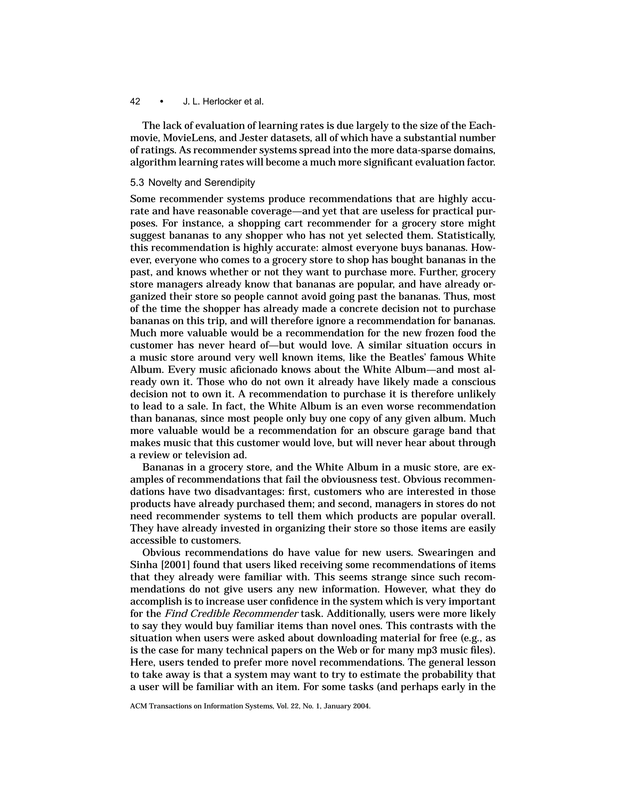 42      •      J. L. Herlocker et al.

   The lack of evaluation of learning rates is due largely to the size of the Each-
movie, MovieLens, and Jester datasets, all of which have a substantial number
of ratings. As recommender systems spread into the more data-sparse domains,
algorithm learning rates will become a much more signiﬁcant evaluation factor.

5.3 Novelty and Serendipity
Some recommender systems produce recommendations that are highly accu-
rate and have reasonable coverage—and yet that are useless for practical pur-
poses. For instance, a shopping cart recommender for a grocery store might
suggest bananas to any shopper who has not yet selected them. Statistically,
this recommendation is highly accurate: almost everyone buys bananas. How-
ever, everyone who comes to a grocery store to shop has bought bananas in the
past, and knows whether or not they want to purchase more. Further, grocery
store managers already know that bananas are popular, and have already or-
ganized their store so people cannot avoid going past the bananas. Thus, most
of the time the shopper has already made a concrete decision not to purchase
bananas on this trip, and will therefore ignore a recommendation for bananas.
Much more valuable would be a recommendation for the new frozen food the
customer has never heard of—but would love. A similar situation occurs in
a music store around very well known items, like the Beatles’ famous White
Album. Every music aﬁcionado knows about the White Album—and most al-
ready own it. Those who do not own it already have likely made a conscious
decision not to own it. A recommendation to purchase it is therefore unlikely
to lead to a sale. In fact, the White Album is an even worse recommendation
than bananas, since most people only buy one copy of any given album. Much
more valuable would be a recommendation for an obscure garage band that
makes music that this customer would love, but will never hear about through
a review or television ad.
   Bananas in a grocery store, and the White Album in a music store, are ex-
amples of recommendations that fail the obviousness test. Obvious recommen-
dations have two disadvantages: ﬁrst, customers who are interested in those
products have already purchased them; and second, managers in stores do not
need recommender systems to tell them which products are popular overall.
They have already invested in organizing their store so those items are easily
accessible to customers.
   Obvious recommendations do have value for new users. Swearingen and
Sinha [2001] found that users liked receiving some recommendations of items
that they already were familiar with. This seems strange since such recom-
mendations do not give users any new information. However, what they do
accomplish is to increase user conﬁdence in the system which is very important
for the Find Credible Recommender task. Additionally, users were more likely
to say they would buy familiar items than novel ones. This contrasts with the
situation when users were asked about downloading material for free (e.g., as
is the case for many technical papers on the Web or for many mp3 music ﬁles).
Here, users tended to prefer more novel recommendations. The general lesson
to take away is that a system may want to try to estimate the probability that
a user will be familiar with an item. For some tasks (and perhaps early in the
ACM Transactions on Information Systems, Vol. 22, No. 1, January 2004.
 