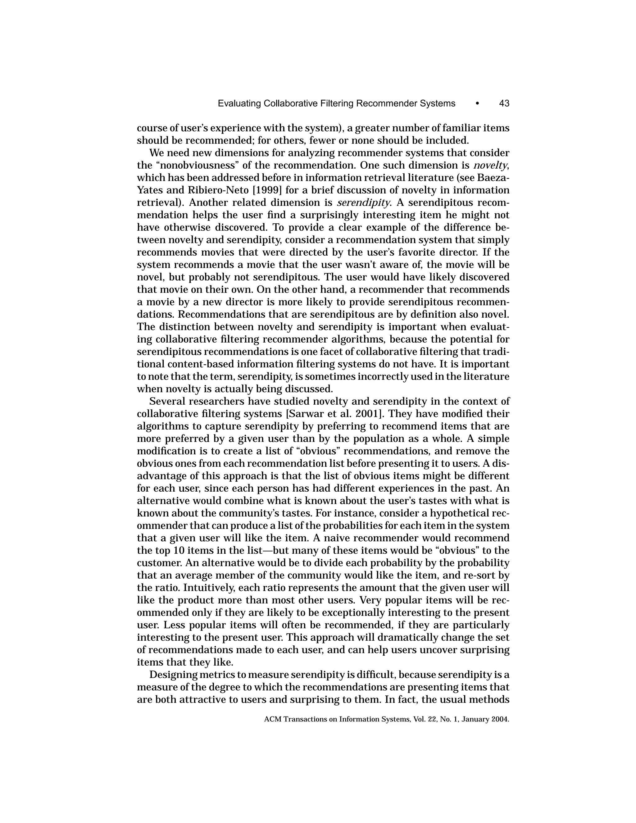 Evaluating Collaborative Filtering Recommender Systems                •      43

course of user’s experience with the system), a greater number of familiar items
should be recommended; for others, fewer or none should be included.
   We need new dimensions for analyzing recommender systems that consider
the “nonobviousness” of the recommendation. One such dimension is novelty,
which has been addressed before in information retrieval literature (see Baeza-
Yates and Ribiero-Neto [1999] for a brief discussion of novelty in information
retrieval). Another related dimension is serendipity. A serendipitous recom-
mendation helps the user ﬁnd a surprisingly interesting item he might not
have otherwise discovered. To provide a clear example of the difference be-
tween novelty and serendipity, consider a recommendation system that simply
recommends movies that were directed by the user’s favorite director. If the
system recommends a movie that the user wasn’t aware of, the movie will be
novel, but probably not serendipitous. The user would have likely discovered
that movie on their own. On the other hand, a recommender that recommends
a movie by a new director is more likely to provide serendipitous recommen-
dations. Recommendations that are serendipitous are by deﬁnition also novel.
The distinction between novelty and serendipity is important when evaluat-
ing collaborative ﬁltering recommender algorithms, because the potential for
serendipitous recommendations is one facet of collaborative ﬁltering that tradi-
tional content-based information ﬁltering systems do not have. It is important
to note that the term, serendipity, is sometimes incorrectly used in the literature
when novelty is actually being discussed.
   Several researchers have studied novelty and serendipity in the context of
collaborative ﬁltering systems [Sarwar et al. 2001]. They have modiﬁed their
algorithms to capture serendipity by preferring to recommend items that are
more preferred by a given user than by the population as a whole. A simple
modiﬁcation is to create a list of “obvious” recommendations, and remove the
obvious ones from each recommendation list before presenting it to users. A dis-
advantage of this approach is that the list of obvious items might be different
for each user, since each person has had different experiences in the past. An
alternative would combine what is known about the user’s tastes with what is
known about the community’s tastes. For instance, consider a hypothetical rec-
ommender that can produce a list of the probabilities for each item in the system
that a given user will like the item. A naive recommender would recommend
the top 10 items in the list—but many of these items would be “obvious” to the
customer. An alternative would be to divide each probability by the probability
that an average member of the community would like the item, and re-sort by
the ratio. Intuitively, each ratio represents the amount that the given user will
like the product more than most other users. Very popular items will be rec-
ommended only if they are likely to be exceptionally interesting to the present
user. Less popular items will often be recommended, if they are particularly
interesting to the present user. This approach will dramatically change the set
of recommendations made to each user, and can help users uncover surprising
items that they like.
   Designing metrics to measure serendipity is difﬁcult, because serendipity is a
measure of the degree to which the recommendations are presenting items that
are both attractive to users and surprising to them. In fact, the usual methods
                            ACM Transactions on Information Systems, Vol. 22, No. 1, January 2004.
 