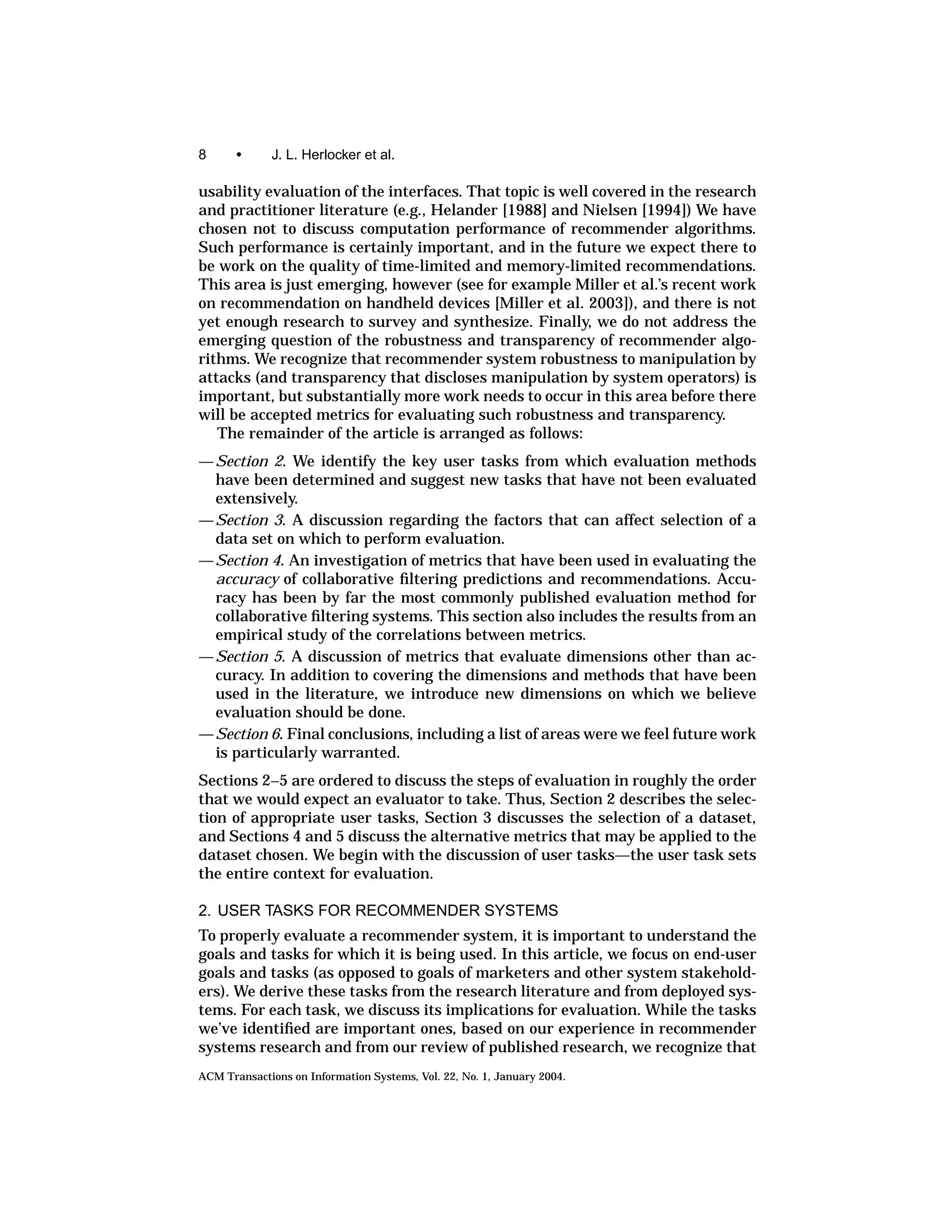 8      •     J. L. Herlocker et al.

usability evaluation of the interfaces. That topic is well covered in the research
and practitioner literature (e.g., Helander [1988] and Nielsen [1994]) We have
chosen not to discuss computation performance of recommender algorithms.
Such performance is certainly important, and in the future we expect there to
be work on the quality of time-limited and memory-limited recommendations.
This area is just emerging, however (see for example Miller et al.’s recent work
on recommendation on handheld devices [Miller et al. 2003]), and there is not
yet enough research to survey and synthesize. Finally, we do not address the
emerging question of the robustness and transparency of recommender algo-
rithms. We recognize that recommender system robustness to manipulation by
attacks (and transparency that discloses manipulation by system operators) is
important, but substantially more work needs to occur in this area before there
will be accepted metrics for evaluating such robustness and transparency.
   The remainder of the article is arranged as follows:
— Section 2. We identify the key user tasks from which evaluation methods
  have been determined and suggest new tasks that have not been evaluated
  extensively.
— Section 3. A discussion regarding the factors that can affect selection of a
  data set on which to perform evaluation.
— Section 4. An investigation of metrics that have been used in evaluating the
  accuracy of collaborative ﬁltering predictions and recommendations. Accu-
  racy has been by far the most commonly published evaluation method for
  collaborative ﬁltering systems. This section also includes the results from an
  empirical study of the correlations between metrics.
— Section 5. A discussion of metrics that evaluate dimensions other than ac-
  curacy. In addition to covering the dimensions and methods that have been
  used in the literature, we introduce new dimensions on which we believe
  evaluation should be done.
— Section 6. Final conclusions, including a list of areas were we feel future work
  is particularly warranted.
Sections 2–5 are ordered to discuss the steps of evaluation in roughly the order
that we would expect an evaluator to take. Thus, Section 2 describes the selec-
tion of appropriate user tasks, Section 3 discusses the selection of a dataset,
and Sections 4 and 5 discuss the alternative metrics that may be applied to the
dataset chosen. We begin with the discussion of user tasks—the user task sets
the entire context for evaluation.

2. USER TASKS FOR RECOMMENDER SYSTEMS
To properly evaluate a recommender system, it is important to understand the
goals and tasks for which it is being used. In this article, we focus on end-user
goals and tasks (as opposed to goals of marketers and other system stakehold-
ers). We derive these tasks from the research literature and from deployed sys-
tems. For each task, we discuss its implications for evaluation. While the tasks
we’ve identiﬁed are important ones, based on our experience in recommender
systems research and from our review of published research, we recognize that
ACM Transactions on Information Systems, Vol. 22, No. 1, January 2004.
 