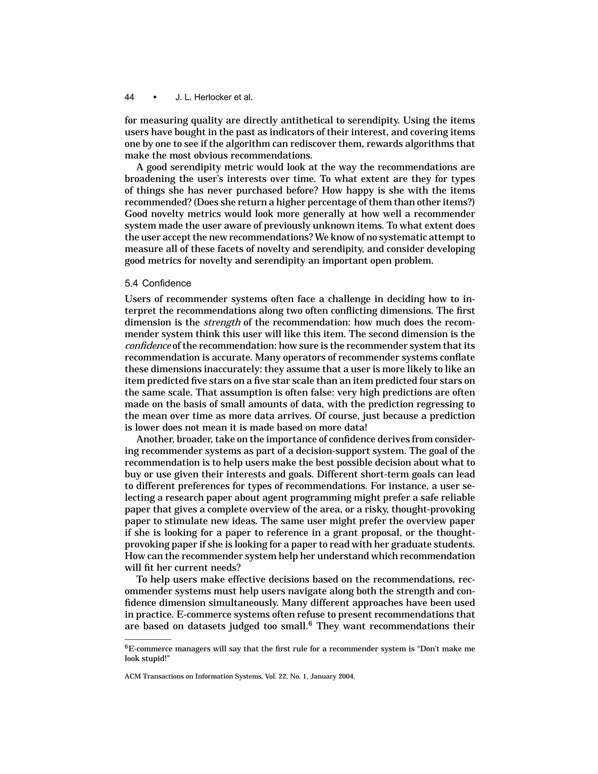 44      •       J. L. Herlocker et al.

for measuring quality are directly antithetical to serendipity. Using the items
users have bought in the past as indicators of their interest, and covering items
one by one to see if the algorithm can rediscover them, rewards algorithms that
make the most obvious recommendations.
   A good serendipity metric would look at the way the recommendations are
broadening the user’s interests over time. To what extent are they for types
of things she has never purchased before? How happy is she with the items
recommended? (Does she return a higher percentage of them than other items?)
Good novelty metrics would look more generally at how well a recommender
system made the user aware of previously unknown items. To what extent does
the user accept the new recommendations? We know of no systematic attempt to
measure all of these facets of novelty and serendipity, and consider developing
good metrics for novelty and serendipity an important open problem.

5.4 Conﬁdence
Users of recommender systems often face a challenge in deciding how to in-
terpret the recommendations along two often conﬂicting dimensions. The ﬁrst
dimension is the strength of the recommendation: how much does the recom-
mender system think this user will like this item. The second dimension is the
conﬁdence of the recommendation: how sure is the recommender system that its
recommendation is accurate. Many operators of recommender systems conﬂate
these dimensions inaccurately: they assume that a user is more likely to like an
item predicted ﬁve stars on a ﬁve star scale than an item predicted four stars on
the same scale. That assumption is often false: very high predictions are often
made on the basis of small amounts of data, with the prediction regressing to
the mean over time as more data arrives. Of course, just because a prediction
is lower does not mean it is made based on more data!
   Another, broader, take on the importance of conﬁdence derives from consider-
ing recommender systems as part of a decision-support system. The goal of the
recommendation is to help users make the best possible decision about what to
buy or use given their interests and goals. Different short-term goals can lead
to different preferences for types of recommendations. For instance, a user se-
lecting a research paper about agent programming might prefer a safe reliable
paper that gives a complete overview of the area, or a risky, thought-provoking
paper to stimulate new ideas. The same user might prefer the overview paper
if she is looking for a paper to reference in a grant proposal, or the thought-
provoking paper if she is looking for a paper to read with her graduate students.
How can the recommender system help her understand which recommendation
will ﬁt her current needs?
   To help users make effective decisions based on the recommendations, rec-
ommender systems must help users navigate along both the strength and con-
ﬁdence dimension simultaneously. Many different approaches have been used
in practice. E-commerce systems often refuse to present recommendations that
are based on datasets judged too small.6 They want recommendations their
6 E-commerce    managers will say that the ﬁrst rule for a recommender system is “Don’t make me
look stupid!”

ACM Transactions on Information Systems, Vol. 22, No. 1, January 2004.
 